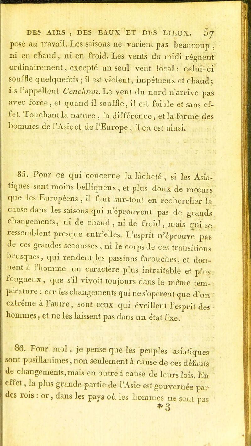 posé au travail. Les saisons ne varient pas beaucoup , ni en chaud, ni en froid. Les vents du midi régnent ordinairement, excepté un seul vent local: celui-ci souffle quelquefois ; il est violent, impétueux et chaud ; ils l'appellent Cenchron.he vent du nord n'arrive pas avec force, et quand il souffle, il est foible et sans ef- fet. Touchant la nature , la différence, et la forme des hommes de l'Asie et de l'Europe , il en est ainsi. 85. Pour ce qui concerne la lâcheté , si les Asia- tiques sont moins belliqueux, et plus doux de moeurs que les Européens , il faut sur-tout en rechercher la cause dans les saisons qui n'éprouvent pas de grands changements, ni de chaud, ni de froid, mais qui se ressemblent presque êntr'eîles. L'esprit n'éprouve pas cle ces grandes secousses , ni le corps de ces transitions brusques, qui rendent les passions farouches, et don- nent à l'homme un caractère plus intraitable et plus fougueux , que s'il vivoit toujours dans la même tem- pérature : car les changements qui ne s'opèrent que d'un extrême à l'autre, sont ceux qui éveillent l'esprit des hommes, et ne les laissent pas dans un état fixe. 86. Pour moi, je pense que les peuples asiatiques sont pusillanimes, non seulement à cause de ces défauts de changements, mais en outre à cause de leurs lois. En effet, la plus grande partie de l'Asie est gouvernée par des rois : or, dans les pays où les hommes ne sont pas *3
