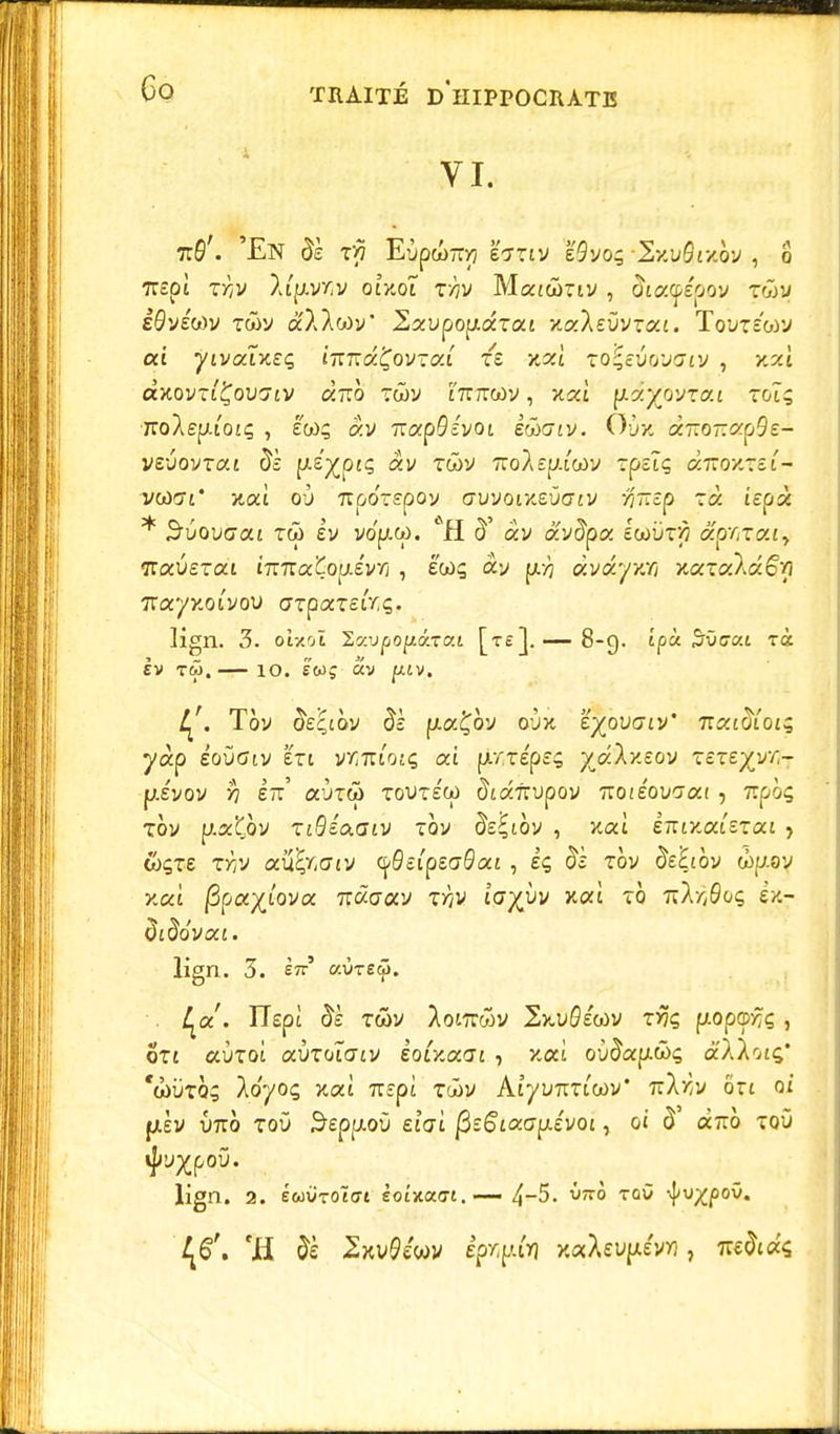 VI. 7r6'. 'En 5è t>5 EypwTryj l'ortv e9vo; \Szi;5r/.oy , o 7T£p£ XYjV XlflVT/V oîttOl T>?V MatÛTlV , 5i0£Cp£O0V TtoW êQvétdv Twy â'AAwy' 2aupop.aTa£ xaÂevVT«£. Toutêwv ai yivatxeç ît:t:kÇovzoii xt xzl ro^evovaiv , xzî à>covTiÇoii7£V ciTrô twv £7rrrcoy, x«£ ptdÊ^ovtat toî; 7roAepuo£ç , èwç «y 7rap9c'yoi kûoiv. Ou* à7ro-«p9£- veuovrai 5s pie^ptç ay rwy Tio/Up.i'wy îpîîç «7TO)tTet- va)(7£* ytai où irpoTspoy cx/votmifffv #7rep à ££pà * S'ùoucaf tw ev yo'p.w. *H 5' ay avêpa lwùf/7 aperça, itavsxai imzatopévri, éws ay àvfc/xri x<xx<xlâ6'n Trayxoi'you OTpaTeirç. ev tw.— io. é'wç av fUV. Tôy 5e^£Ôy 5c pia£oy aux 'éjovaiv' 7icci<%Qif yàp éoûctv en vvMtiotç ai pi/repe; yjXv.zov xexeyvr,- p.evov >7 lu aiiTw toutéco ^fafrupoy Tzoïéovoai, 7tpôç xoy p.aÇoy xiQiaaiv xov àe'^ibv , xaî iTTtxai'eTai > toçt£ ?Àv au^r.cjjy ({<0£ipe<70a£ , e'ç 5s roy 5££i0v wp.av xca ftpcf/lova. hugolv xrtv ioyjjv xoù to 7rÂy)0oç £/.- 5i5o'ya£. lign. 3. èir' aù-retj). . l^a.'. TTept 5s Twy Aowwv 2x.u0£a>v t% fxopa>y;ç, ot£ ccùtoi avxoîaiv èoUocat , xca où5ap.â><; aA/oi^' 'wùtq; Ao'yoç %ai Ttspi Toây AîyuTrTicov' TîXyv on oi |jt.èv Ûtto toû $£pp.où ef'ai fiîGiaGpêvoi, 0£ 5 OC7TO TOÛ ^pou. lign. 2. éwuToëai soîxa<7£.— 4-5. ù;rô tqù vJ/o^poO. 'H 5è -Sxvflc'wy épspfrl /.«Xeup&w, 7îs5(«s