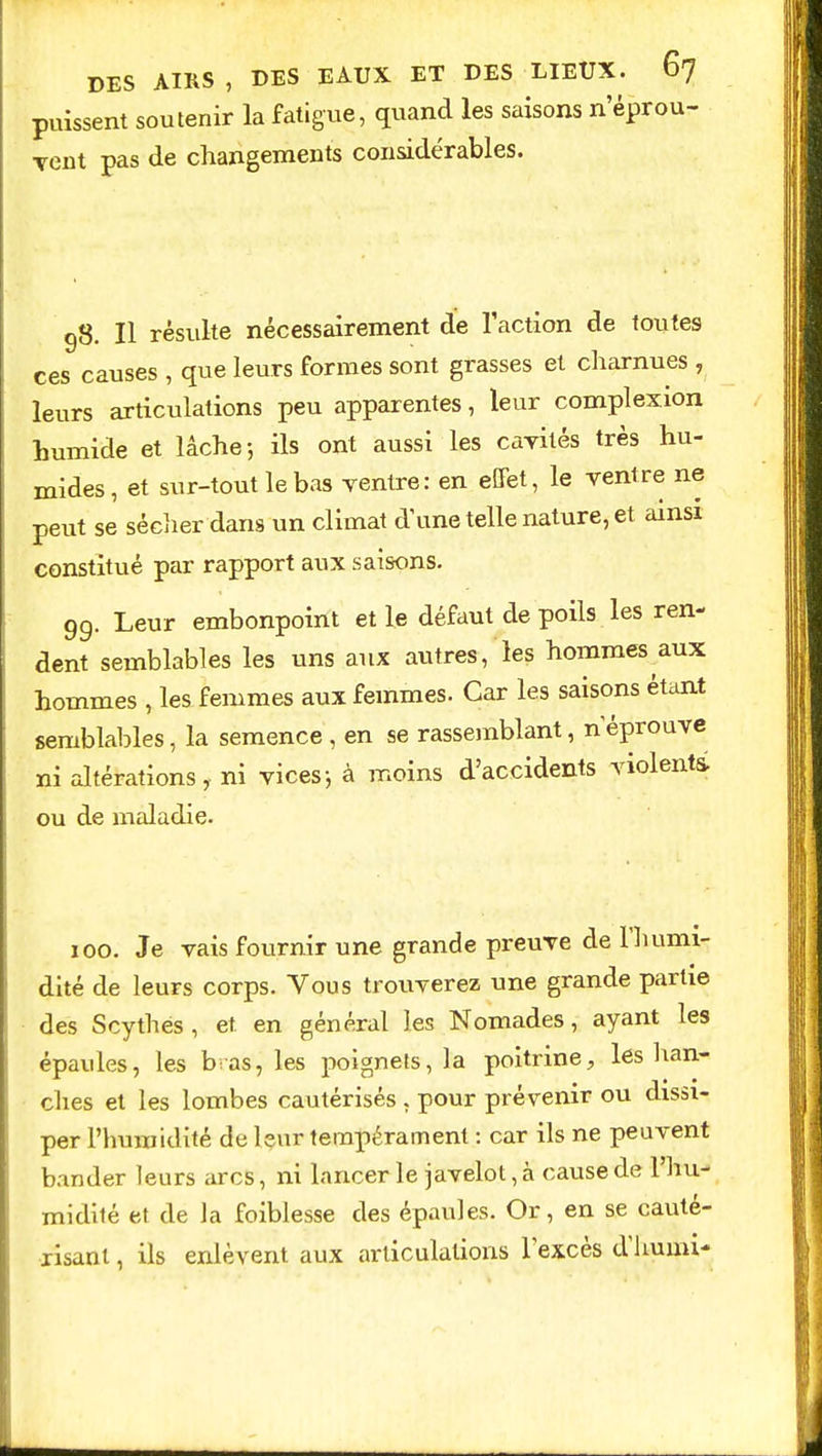 puissent soutenir la fatigue, quand les saisons n'éprou- vent pas de changements considérables. 98. Il résulte nécessairement de l'action de toutes ces causes , que leurs formes sont grasses et charnues , leurs articulations peu apparentes, leur complexion humide et lâche-, ils ont aussi les cavités très hu- mides, et sur-tout le bas ventre: en effet, le ventre ne peut se sécher dans un climat d'une telle nature, et ainsi constitué par rapport aux saisons. 99. Leur embonpoint et le défaut de poils les ren- dent semblables les uns aux autres, les hommes aux hommes , les femmes aux femmes. Car les saisons étant semblables, la semence , en se rassemblant, néprouve ni altérations, ni vices-, à moins d'accidents violents, ou de maladie. 100. Je vais fournir une grande preuve de l'humi- dité de leurs corps. Vous trouverez une grande partie des Scythes, et en général les Nomades, ayant les épaules, les b as, les poignets, la poitrine, les han- ches et les lombes cautérisés , pour prévenir ou dissi- per l'humidité de leur tempérament : car ils ne peuvent bander leurs arcs, ni lancer le javelot, à cause de l'hu- midité et de la foiblesse des épaules. Or, en se cauté- risant , ils enlèvent aux articulations l'excès d'huun-