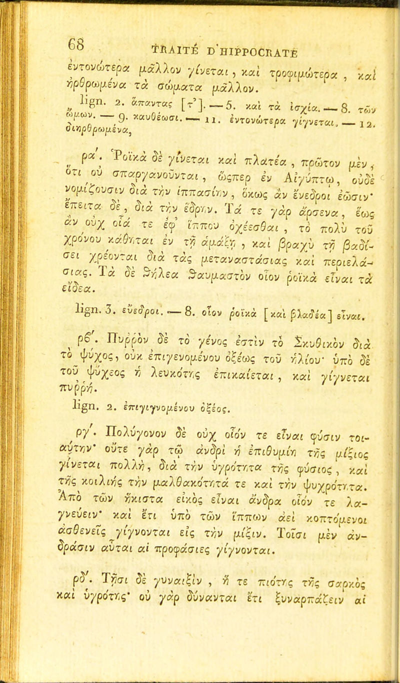 èvxovùxep* ^Uov y(veTai, x«f rporourirépa , iJ npdp^evcc xà cûpuxa ptàAAov. lign. 2. âTravras [t'],_5, x«1 t« i<rZ£«. — 8. rôl* or^oy ffTrapyavoûvrat , &Ç7rep ev Ar/uTrrw, ouo*è < vopÇovmv dcà x-hv i^aainv, ôxwç ?vedboi êWtV ?££? &j *'« ^ %™. Ta „ yo>p ^£va? lwg « wZ otd xe £<p ['tttto'J dZ^«c , to ttoAÙ toO Xpovou xâÔr.xoa êv x$ dy.dh , xai /3paXù t>5 jSatf- <«i Xpêovrai did xdç p.exava<Jxdoiaç kai Trépied a'f$- T* & Socviiaaxbv oiov poïxà efyat eioea. lign. 3. eCetyo».—-8. oTov poiV.à [tfâl^ajfej 6W. ^ p£\ ïïûppôv^s to yeVoç e<my rô 2xu&xov &à to «J^os, oùx èTTtyevo^e'vou o£e'«ç toù jftfoù Otto ôê toù <J,%0ç r; AeWkoTriÇ eTrixaietai , xai vi/verat 7TVpp>7. Jign. 2. £7riyiyvopévov o£éoç. ^py'. IIoAuyovov Je ov^ otov rs etvaj cpûViy T0£_ ocyxrjV ovxe yàp tw avfyî r] iniBvpi* tft pXiioq ylvexai 7roA/>7, §ià xw vypôxr.xcc xf,ç, yvctioç, y.où tï?ç Koilir,ç xYjv p.aXBaY,6xmâ xe xoà xr,v tyvxpoxr.xoc. Amà twv miGxx eîxqç elvai av<5pa pîo'v re /a- yvetav' nat en u7io twv irmwv dei x<mxôp.evoi àoQeveiq jiyvwxai eîç xr>v puçiv. Tolat pèv av- Spdoiv avxai ai Ttpoydaiet; yiyvovxoa. xai vypoxr.ç,' où yàp Juvavtat eti ?uv«p7râÇetv ai