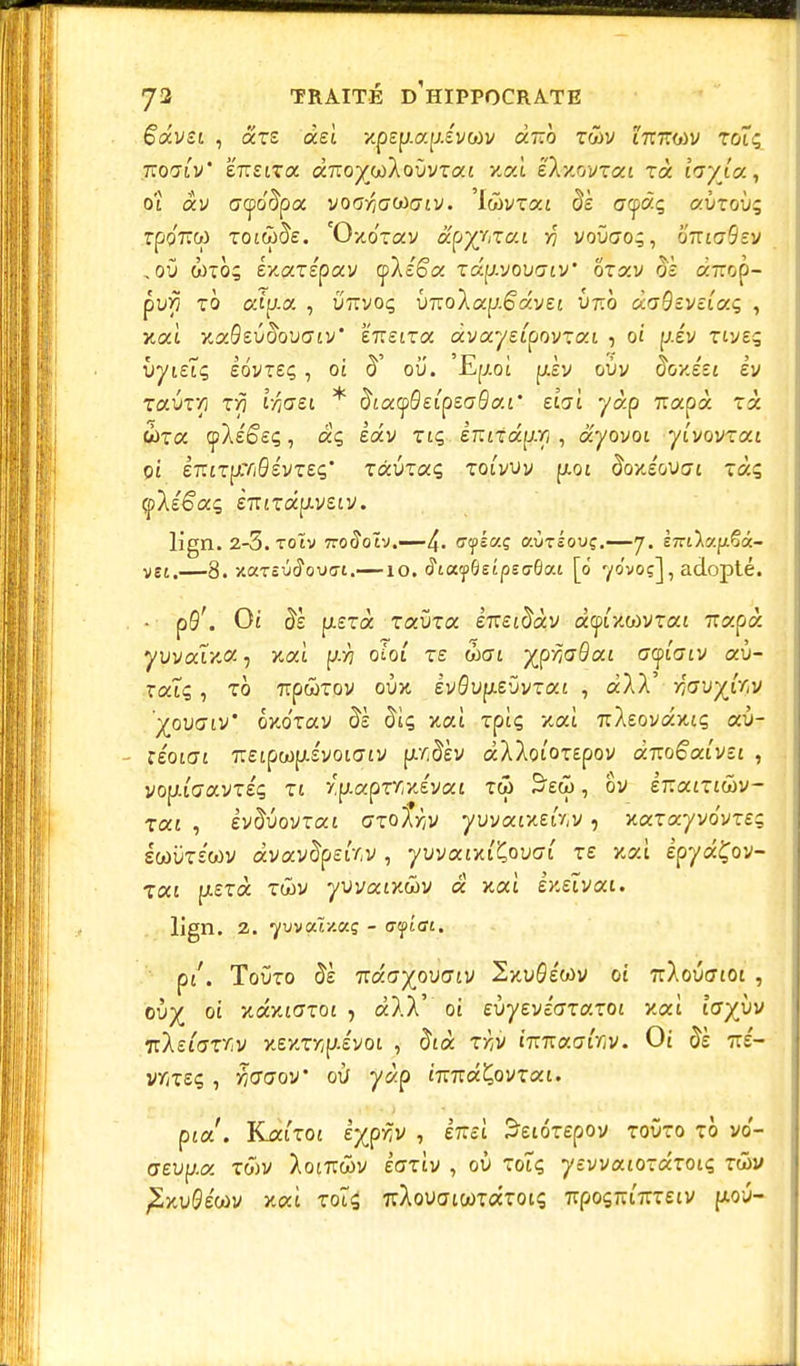 êavsi , ars aeî xp£p.ap.£VûJv duo twv i7T7ro)v tûîç jtoalv' é'iTEiTa ÙTioyjjikovvzai y.oà ëXuovTcci rà ivyla, ot av <7<po'§pa voa/y(jOù(7£V. 'IwvTat $È a<jpâç aÙToù; rpo'7îto totw^e. 'Oxo'Tav âpyjizai y voûao;, otucSev , où wto; èxazêpav cpXc'êa Tap-vouaty ôrav oÈ «Trop- puxi to aîp.a , ùttvoç Ù7ToXap.6av£t U7ro aa^EVctaç , xaî xaôeùftouatv' eîretTa avaysipovTat , oi piv tiveç ùytEiç £ovt£ç , ot ou. Ep.oî ptiv oùv foxéet £V Taùr/i zy ifa&t * $ictyQeipzaQa.i' eisi yàp uapà rà wra (pXe^sç, aç iav Ttç èmiduri , dyovoi ytvovTat Ot £7UTpC7/0£VT£Ç* TàUtaÇ TOI VU V p.Ot #0XSGU!7t tccç çXé&zç £7TtTapt.v£tv. lign. 2-5. toïv 7ro(îoty.—4- cyéaç aOréouç.—7. ÈTnlv.^i- vg[,—8. xarsO^ouffi.—10. <?iayÔeîpeo-6ai [0 70'voç], adopté. • p0\ Ot $È pL£Ta TaÙTa £7T£t^àv àcptxwvTat Trapà yuvaîxa ■> xat p7 oîot te wcrt ypriadai ccptaiv aù- TatÇ , TO TTpWTOV oùx EV0up.£ÛvTat , àXX ifav%ÎYjM 'yovaiv' oxo'Tav $È diç xaî Tptç xat rcXEovaxtç aù- - réotct 7T£tpwp.£vot(jtv p./;^èv àXXotOTEpov duoêaivsi , vou.iacn.vziq zi ru.apzYr/Jvcti tw 3£cï>, ôv èr.aiziûv- zoci , iv^uovTat czolriV yuvatxEav, xaTayvo'vTE; swùtewv àvav^p£iV,v , yuvatxt'Çouat te xaî epyaÇov- Tat ptsTà twv yuvatxâiv « xat exetvai. lign. 2. •yvvaîx.aç - a fiai. pi. Toûto 5è i:âayp\)aiv 2xu#éo>v ot TrXoûcrtoi , ovy ot xaxtffTot , àXX' ot evyevéazazoï y.où loyyv i:is(azYv x£XTr,p.£vot , 5ià zy,v innaairiv. Ot §h ttÉ- v/jTEç , TiGoov' où yàp t7ï7ra£ovTat. pta'. KatTot èypriv , èmi Suôzepov toûto tÔ vo- cr£up.a twv Xoirtwv èaziv , où Totç yEvvatOTaToiç twv pSxu0éwv xat toÎs 7rXouatwTaToiç 7rpoçjTurT£tv pou-