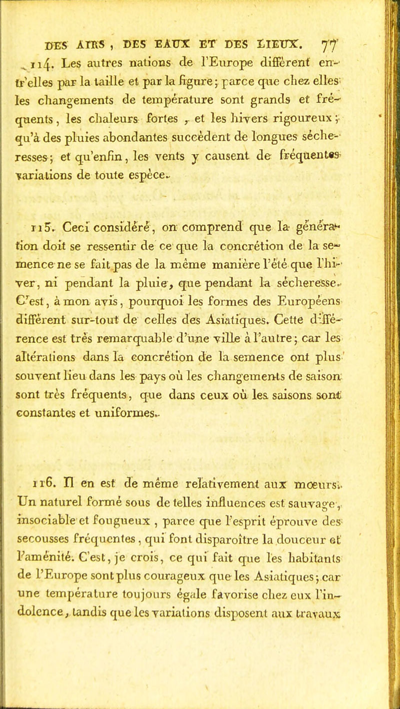 ^ii4- Les autres nations de l'Europe diffèrent en- tr elles par la taille et par la figure; parce que chez elles; les changements de température sont grands et fré- quents , les chaleurs fortes , et les hivers rigoureux ; qu'à des pluies abondantes succèdent de longues séche- resses; et qu'enfin, les vents y causent de fréquentes- variations de toute espèce- ri5. Ceci considéré, on comprend que la généra** tion doit se ressentir de ce que la concrétion de la se- mence ne se fait pas de la même manière l'été que l'hi- ver, ni pendant la pluie , que pendant la sécheresse.' C'est, à mon avis, pourquoi les formes des Européens diffèrent sur-tout de celles des Asiatiques. Cette diffé- rence est très remarquable d'une ville à l'autre; car les altérations dans la concrétion de la semence ont plus ' souvent lieu dans les pays où les changements de saison sont très fréquents, que dans ceux où les saisons sont constantes et uniformes- 116. Il en est de même relativement aux moeurSi. Un naturel formé sous de telles influences est sauvage, insociable et fougueux , parce que l'esprit éprouve des; secousses fréquentes, qui font disparoître la douceur et' L'aménité. C'est, je crois, ce qui fait que les habitants de l'Europe sont plus courageux que les Asiatiques ; car une température toujours égale favorise chez eux l'in- dolence }. tandis que les variations disposent aux travaux