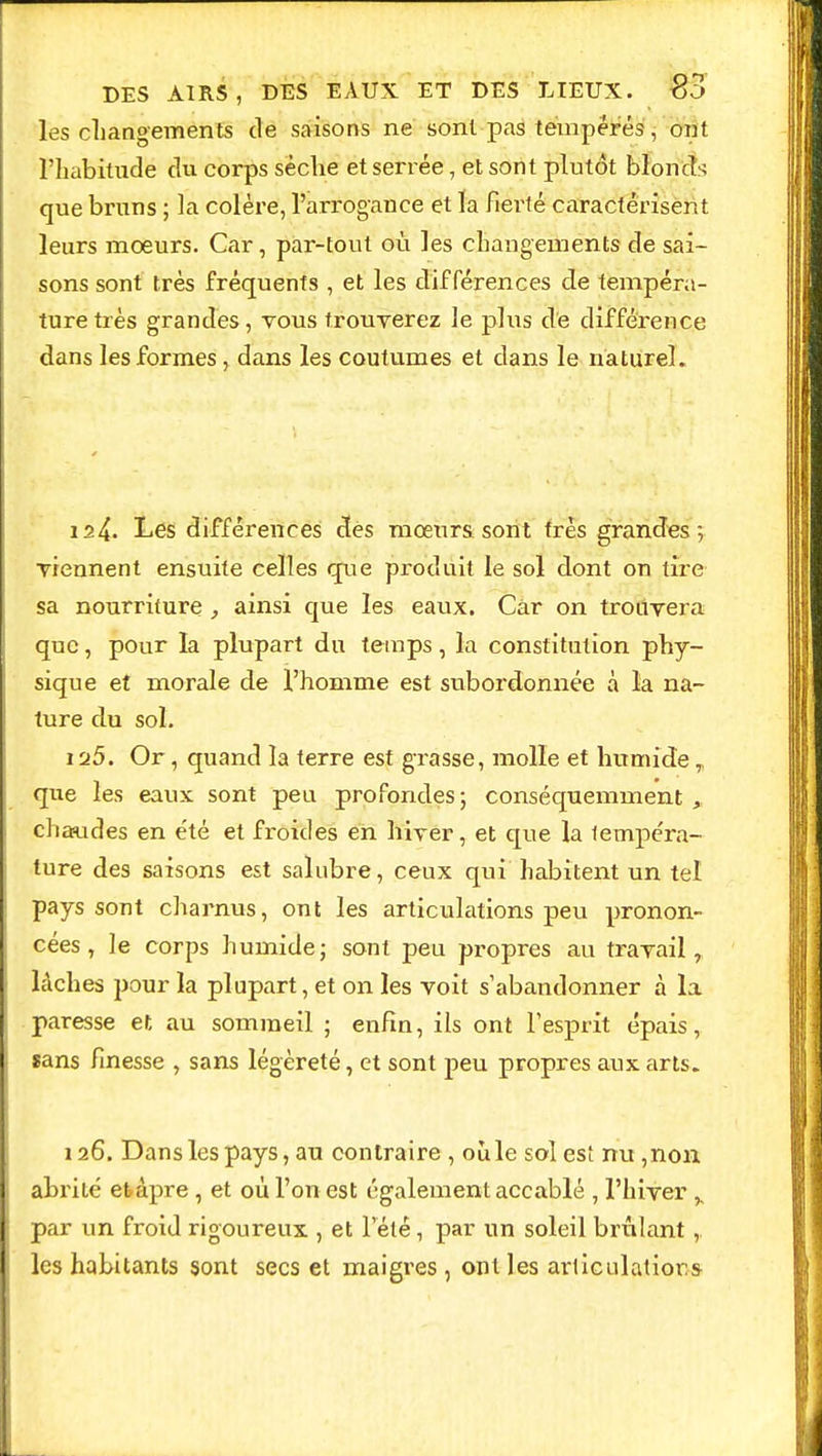 les changements de saisons ne sont pas tempérés, ont l'habitude du corps sèche et serrée, et sont plutôt blonds que bruns ; la colère, l'arrogance et la fierté caractérisent leurs mœurs. Car, par-tout où les changements de sai- sons sont très fréquents , et les différences de tempéra- ture très grandes, vous trouverez le plus de différence dans les formes, dans les coutumes et dans le naturel. is4. Les différences des mœurs, sont très grandes; viennent ensuite celles que produit le sol dont on tire sa nourriture , ainsi que les eaux. Car on trouvera que, pour la plupart du temps, la constitution phy- sique et morale de l'homme est subordonnée à la na- ture du sol. 1 fj5. Or, quand la terre est grasse, molle et humide que les eaux sont peu profondes; conséquemment chaudes en été et froides en hiver, et que la tempéra- ture des saisons est salubre, ceux qui habitent un tel pays sont charnus, ont les articulations peu pronon- cées, le corps humide; sont peu propres au travail, lâches pour la plupart, et on les voit s'abandonner à la paresse et au sommeil ; enfin, ils ont l'esprit épais, sans finesse , sans légèreté, et sont peu propres aux arts. 126. Dans les pays, au contraire , où le sol est nu ,non abrité etàpre , et où l'on est également accablé , l'hiver y par un froid rigoureux , et l'été, par un soleil brûlant , les habitants sont secs et maigres , ont les articulations-