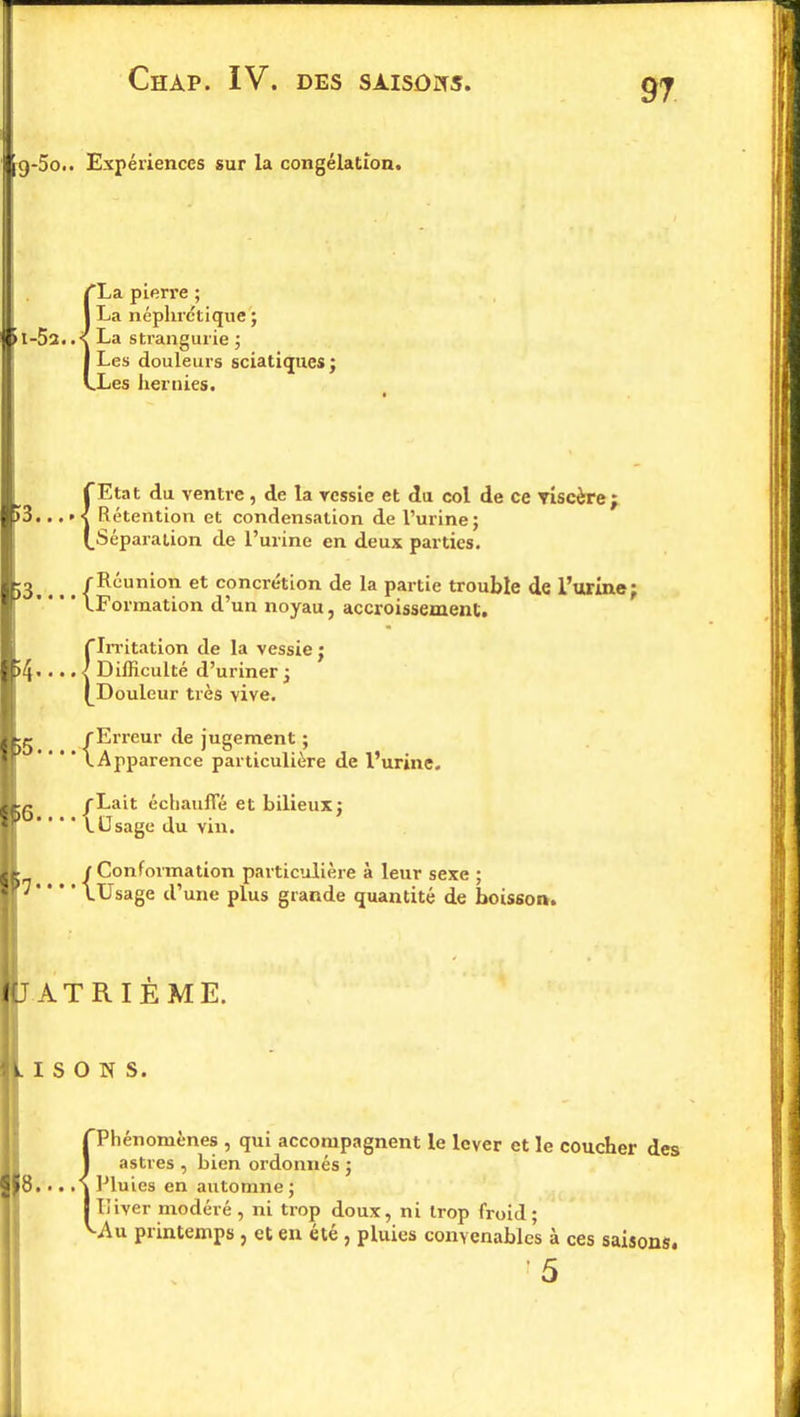CHAP. IV. DES SAISONS. l9-5o.. Expériences sur la congélation. La pierre ; La néphrétique ; >I-5a..<{ La strangurie ; Les douleurs sciatiques; Les hernies. ÎEtat du ventre, de la ressie et du col de ce YÎscère; Rétention et condensation de l'urine; Séparation de l'urine en deux parties. 53.... {^'utuon et concrétion de la partie trouble de l'urine;   ^Formation d'un noyau, accroissement. {Irritation de la vessie ; Difficulté d'uriner; Douleur très vive. jg (Erreur de jugement ; ' ' ' * \Apparence particulière de l'urine. {Lait échauffé et bilieux; Usage du vin. j Conformation particulière à leur sexe ; y * * * \Usage d'une plus grande quantité de boisson. AT R I E ME. i s o n s. 8. ■.. Phénomènes , qui accompagnent le lever et le coucher des astres , bien ordonnés ; Pluies en automne; Liver modéré , ni trop doux, ni trop froid; -Au printemps , et en été , pluies convenables à ces saisons.