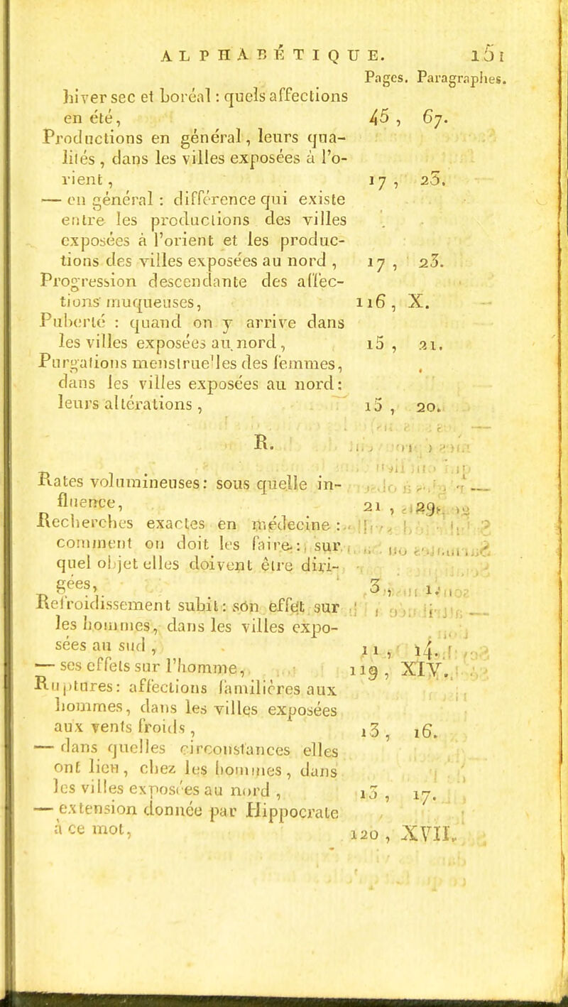 Pages. Paragraphes. hiver sec et boréal : quels affections en été, 45 , 67. Productions en général, leurs qua- lités , dans les villes exposées à l'o- rient , 17, 25. — en général : différence qui existe entre les productions des villes exposées à l'orient et les produc- tions des villes exposées au nord , 17 ,.-! a3. Progression descendante des affec- tions muqueuses, 116, X. Puberté : quand on y arrive dans les villes exposées au nord , i5 , 21. Purgations menstrue'les des femmes, dans les villes exposées au nord: leurs altérations, i5 , 20. Rates volumineuses: sous quelle in- ,.,|r, ); ?>,*a--'.«t fllIerîCe' 21 , êlBâa « Recherches exactes en médecine : comment on doit les faire*:, sur , HO ë9J) - quel objet elles doivent être duï- -d V -, • * ;i MO Metroidissement subit: son efft't sur ' , ; les nommes, dans les villes expo- sées au sud , ai , iLA — ses effets sur l'homme,. 11g, XIV. Ruptures: affections familières aux hommes, dans les villqs exposées aux vents froids, ,3 5 ^ — dans quelles circonstances elles ont lieu, chez les hommes, dans les villes exposées au nord , 15,17. — extension donnée par Hippocrate Ace mot> 120 , XVIÏ,