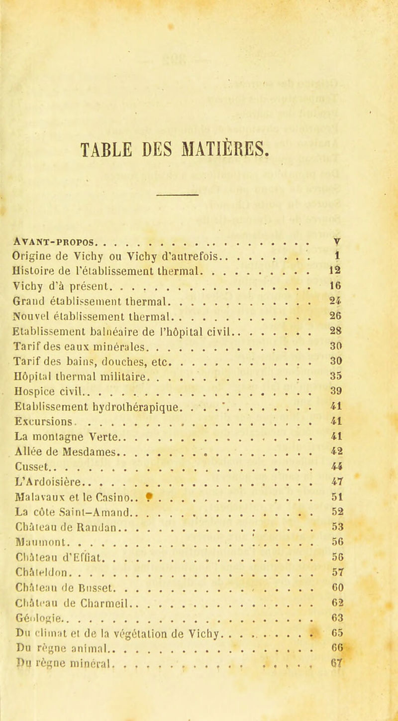 TABLE DES MATIÈRES. Avant-propos v Origine de Vichy ou Vichy d'autrefois 1 Histoire de l'établissement thermal 12 Vichy d'à présent. 16 Grand établissement thermal 24 Nouvel établissement thermal 26 Etablissement balnéaire de l'hôpital civil 28 Tarif des eaux minérales 30 Tarif des bains, douches, etc 30 Hôpital thermal militaire 35 Hospice civil 39 Etablissement hydrothérapique. . . . 41 Excursions 41 La montagne Verte 41 Allée de Mesdames 42 Cusset 44 L'Ardoisière 47 Malavaux et le Casino.. 9 51 La côte Sainl-Amand 52 Château de RamJan 53 Maumont 56 Château d'Effiat 56 Châleldon 57 Château de Russet 60 Château de Charmeil 62 Géologie 63 Du climat et de la végétation de Vichy 65 Du règne animal 6G Du règne minéral 6T