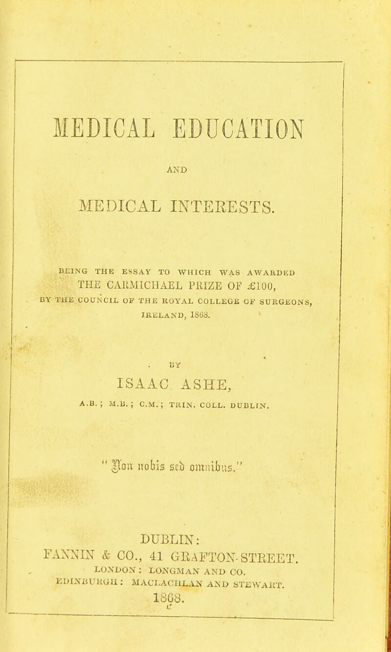 MEDICAL EDUCATION AND MEDICAL INTERESTS. BEING THE ESSAY TO WHICH WAS AWARDKD THE CAIIMICHAEL PllIZE OF ^100, DY THE COUNCII, OF THE KOY'AL COLLEGE OF SURGEONS, IRELAND, 18(58. BY ISAAC ASHE, A.B. ; M.B. ; CM.; T.H.IN. COLL. DUBLIN.  lloii nobis srb omnibiLS. DUBLIN: FAXNIN & CO., 41 GRAFTON-STREET. LONDON : LONGMAN AND CO. KOIXUUKGli: MACLACIlL.i_N AND STEWAliT. iSGy.
