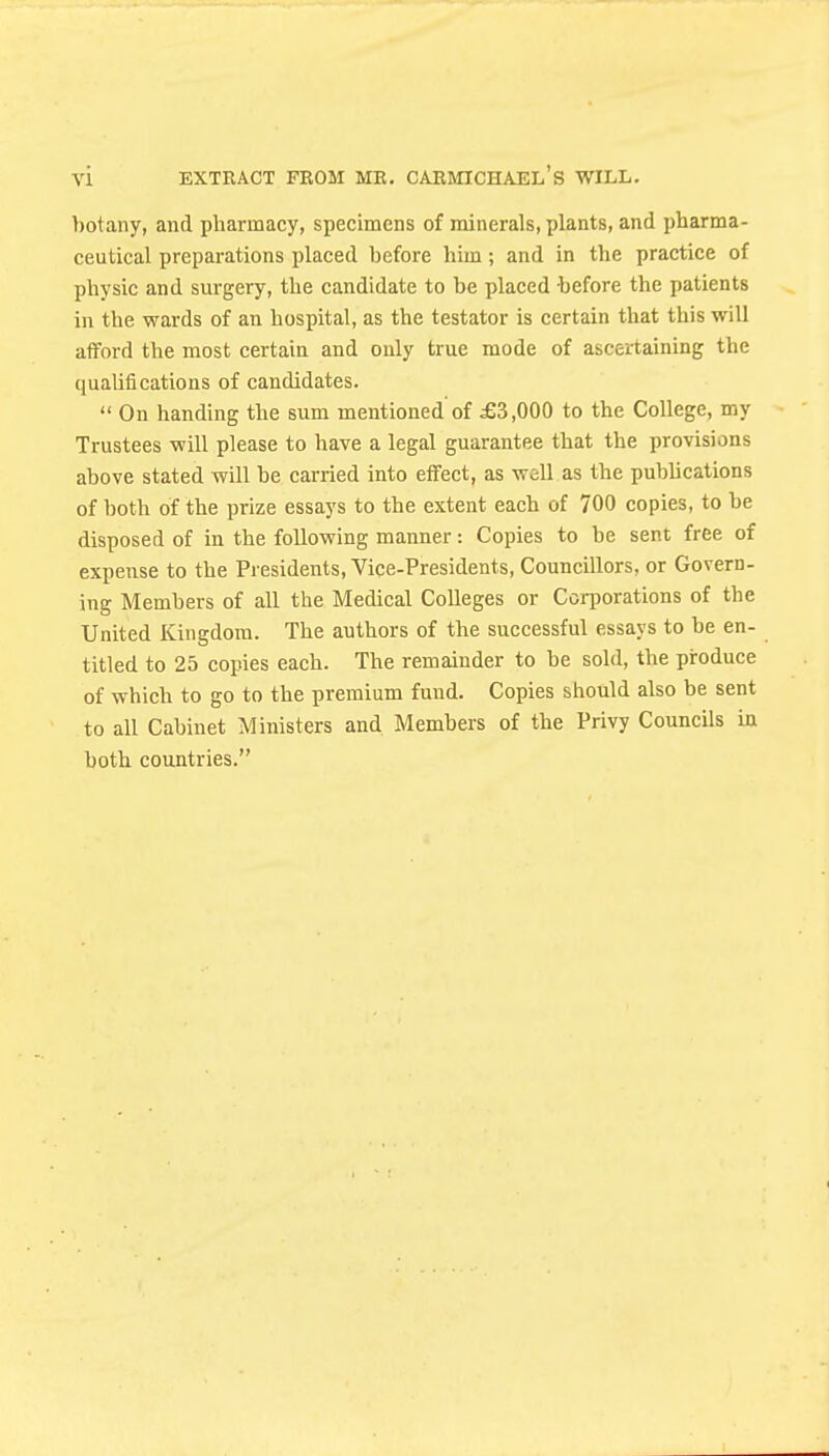 botany, and pharmacy, specimens of minerals, plants, and pharma- ceutical preparations placed before him; and in the practice of physic and surgery, the candidate to be placed before the patients in the wards of an hospital, as the testator is certain that this will afford the most certain and only true mode of ascertaining the quaUfi cations of candidates.  On handing the sum mentioned'of £3,000 to the College, my Trustees will please to have a legal guarantee that the provisions above stated will be carried into effect, as well as the pubhcations of both of the prize essays to the extent each of 700 copies, to be disposed of in the following manner: Copies to be sent free of expense to the Presidents, Vice-Presidents, Councillors, or Govern- ing Members of all the Medical Colleges or Corporations of the United Kingdom. The authors of the successful essays to be en- titled to 25 copies each. The remainder to be sold, the produce of which to go to the premium fund. Copies should also be sent to all Cabinet Ministers and Members of the Privy Councils ia both countries.