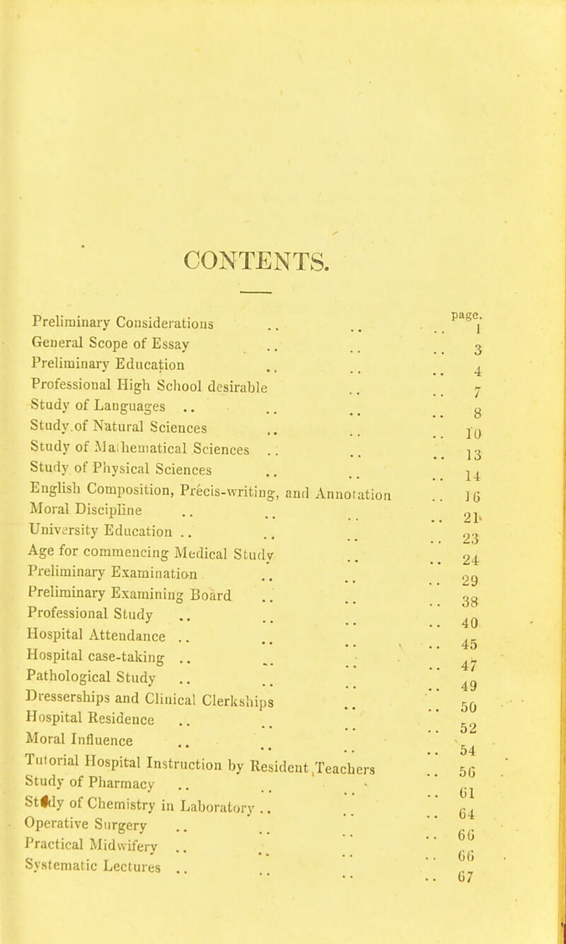 CONTENTS. Prelirainaiy Considerations General Scope of Essay Preliminary Education Professional High School desirable Study of Lauguan-es .. Study.of Natural Sciences Study of ]\Ja;hematical Sciences .; Study of Physical Sciences English Composition, Precis-writing, and Annotation Moral Discipline University Education .. Age for commeucing Medical Study Preliminary Examination Preliminary Examining Board Professional Study Hospital Attendance .. Hospital case-taking .. Pathological Study Dresserships and Clinical Clerkships Hospital Kesideuce Moral Influence Tutorial Hospital Instruction by Resident .Teachers Study of Pharmacy Stidy of Chemistry in Laboratory .. Operative Surgery Practical Midwifery .. Systematic Lectures ..