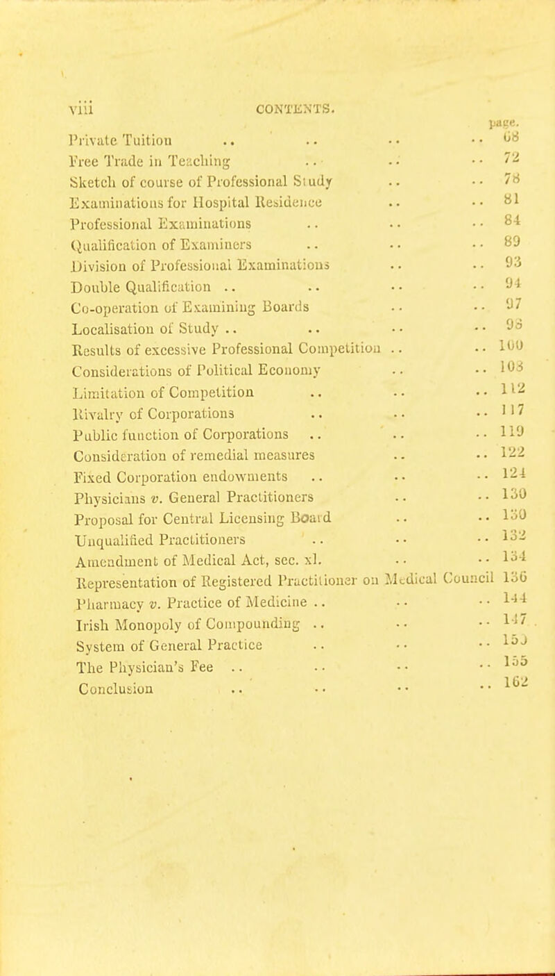 page. I'l ivate Tuition .. titi Tree Trade in Teacliing .. 72 Slcetcli of course of Professional Siudy .. 7« Exaniinatioiis for Hospital Residence .. 81 Professional Examinations (iiialification of Examiners .. 89 .Division of Professional Examinations ..93 Double Qualification .. .. 94 Co-operation of Examining Boards . . J / Localisation of Study .. .. Jo Results of excessive Professional Competition .. 100 Considerations of Political Economy Limitation of Competition 1 1 <> RiA^alry of Corporations ..117 Public function of Corporations ..119 ConsidEration of remedial measures ..122 Fixed Corporation endowments .. 124 Physicians v. General Practitioners • • 130 Proposal for Central Licensing Boaid .. 130 Unqualified Practitioners Amendment of Medical Act, sec. xl. Representation of Registered Practitioner on Medical Council 130 Pharmacy v. Practice of Medicine .. . . i-l 4 Irish Monopoly of Compounding .. .. 147 System of General Practice .. 15j The Physician's Fee .. .. lo5 Conclusion .. 1<32