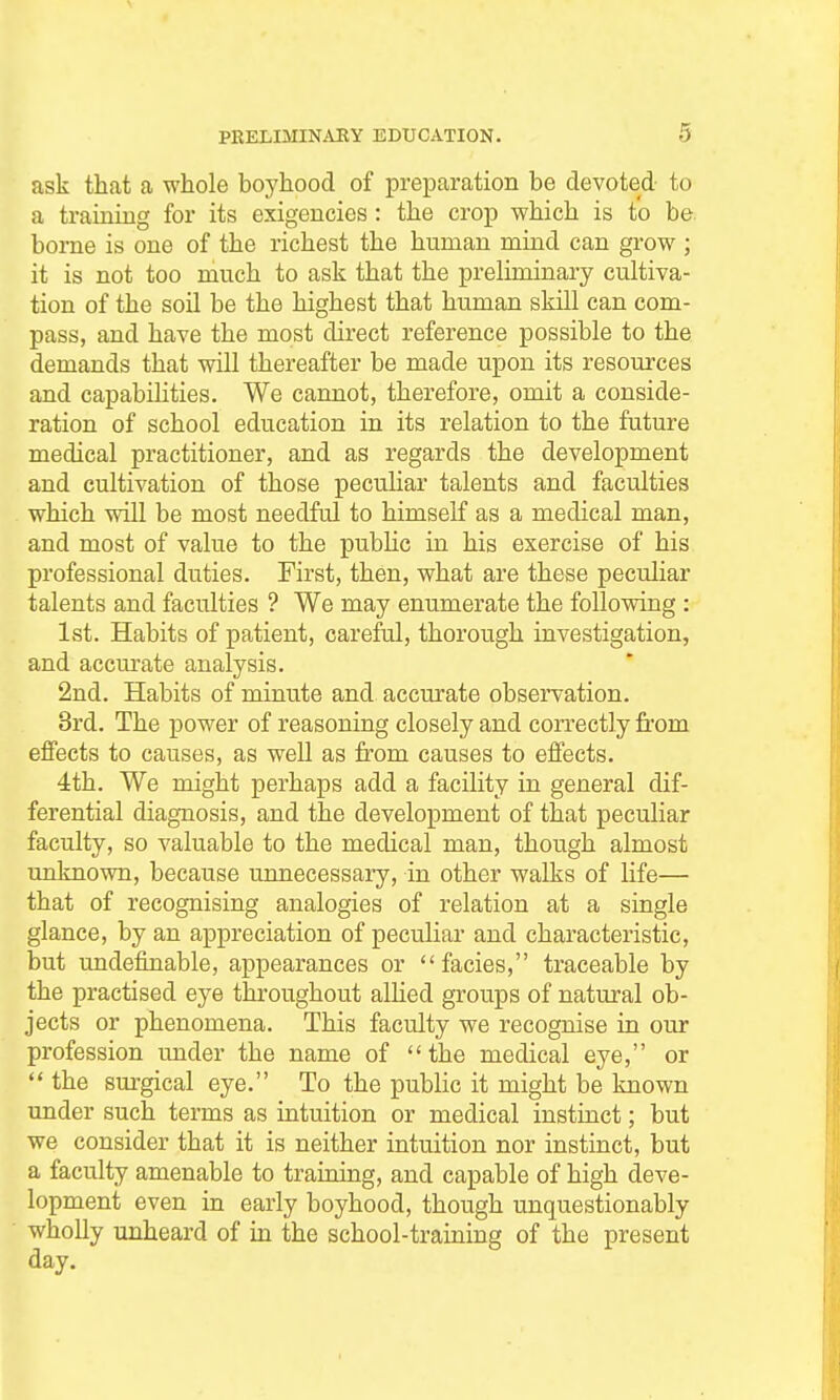 ask that a whole boyhood of preparation be devoted to a training for its exigencies: the crop which is to be. borne is one of the richest the human mind can grow ; it is not too much to ask that the preHminary cultiva- tion of the soU be the highest that human skill can com- pass, and have the most direct reference possible to the demands that will thereafter be made upon its resources and capabilities. We cannot, therefore, omit a conside- ration of school education in its relation to the future medical practitioner, and as regards the development and cultivation of those peculiar talents and faculties which will be most needful to himself as a medical man, and most of value to the pubKc in his exercise of his professional duties. First, then, what are these peculiar talents and faculties ? We may enumerate the foUovdng : 1st. Habits of patient, careful, thorough investigation, and accm-ate analysis. 2nd. Habits of minute and accurate observation. 3rd. The power of reasoning closely and correctly from effects to causes, as well as from causes to effects. 4th. We might perhaps add a facility in general dif- ferential diagnosis, and the development of that peculiar faculty, so valuable to the medical man, though almost unknown, because unnecessary, in other walks of life— that of recognising analogies of relation at a single glance, by an appreciation of peculiar and characteristic, but undefinable, appearances or facies, traceable by the practised eye throughout allied groups of natural ob- jects or phenomena. This faculty we recognise in our profession under the name of the medical eye, or  the surgical eye. To the public it might be known under such terms as intuition or medical instinct; but we consider that it is neither intuition nor instinct, but a faculty amenable to training, and capable of high deve- lopment even in early boyhood, though unquestionably wholly unheard of in the school-training of the present day.