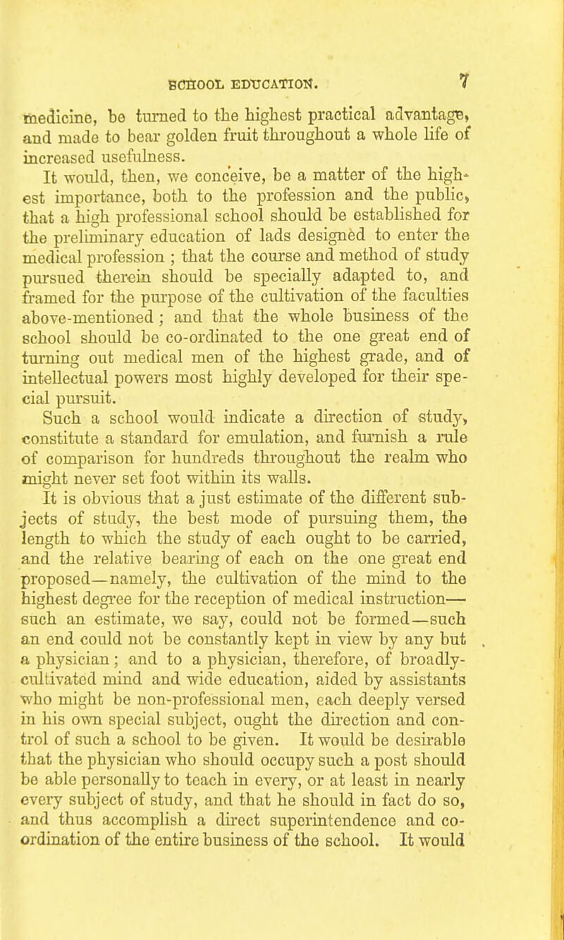 medicine, be tiimed to the highest practical advantage, and made to bear golden fruit throughout a whole life of increased usefulness. It would, then, we conceive, be a matter of the high- est importance, both to the profession and the pubHc> that a high professional school should be established for the preliminary education of lads designed to enter the medical profession ; that the course and method of study pm-sued therein should be specially adapted to, and framed for the purpose of the cultivation of the faculties above-mentioned; and that the whole business of the school should be co-ordinated to the one great end of tm-ning out medical men of the highest grade, and of intellectual powers most highly developed for their spe- cial pursuit. Such a school would indicate a direction of study, constitute a standard for emulation, and furnish a rule of comparison for hundreds throughout the realm who might never set foot within its walls. It is obvious that a just estimate of the different sub- jects of study, the best mode of pursuing them, the length to which the study of each ought to be carried, and the relative bearing of each on the one great end proposed—namely, the cultivation of the mind to the highest degree for the reception of medical instruction— such an estimate, we say, could not be formed—such an end could not be constantly kept in view by any but . a physician; and to a physician, therefore, of broadly- cultivated mind and wide education, aided by assistants who might be non-professional men, each deeply versed in his own special subject, ought the direction and con- trol of such a school to be given. It would be desii-able that the physician who should occupy such a post should be able personally to teach in every, or at least in nearly every subject of study, and that he should in fact do so, and thus accomplish a direct superintendence and co- ordination of the entire business of the school. It would