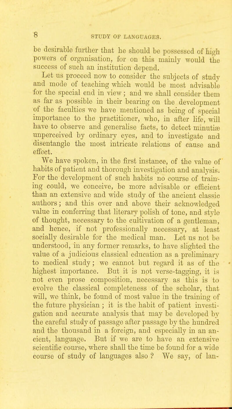 STUDY OF LANGUAGES, be desirable further that he should be possessed of high powers of organisation, for on this mainly would the success of such an institution depend. Let us proceed now to consider the subjects of study and mode of teaching which would be most advisable for the special end in view; and we shall consider them as far as possible in their bearing on the development of the faculties we have mentioned as being of special importance to the practitioner, who, in after life, mil have to observe and generahse facts, to detect minutiae unperceived by ordinary eyes, and to investigate and disentangle the most intricate relations of cause and effect. We have spoken, in the &st instance, of the value of habits of patient and thorough iavestigation and analysis. For the development of such habits no coui'se of train- ing could, we conceive, be more advisable or efficient than an extensive and wide study of the ancient classic authors; and this over and above theix acknowledged value in confening that literary poUsh of tone, and style of thought, necessary to the cultivation of a gentleman, and hence, if not professionally necessary, at least socially desii-able for the medical man. Let us not be understood, in any former remai-ks, to have shghted the value of a judicious classical education as a preliminarj^ to medical study; we cannot but regard it as of the highest importance. But it is not verse-taggiag, it is not even prose composition, necessary as this is to evolve the classical completeness of the scholar, that vpill, we think, be found of most value in the training of the future physician ; it is the habit of patient investi- gation and accurate analysis that may be developed by the careful study of passage after passage by the hundred a,nd the thousand in a foreign, and especially in an an- cient, language. But if we are to have an extensive scientific course, where shall the time be found for a wide course of study of languages also ? We say, of Ian-