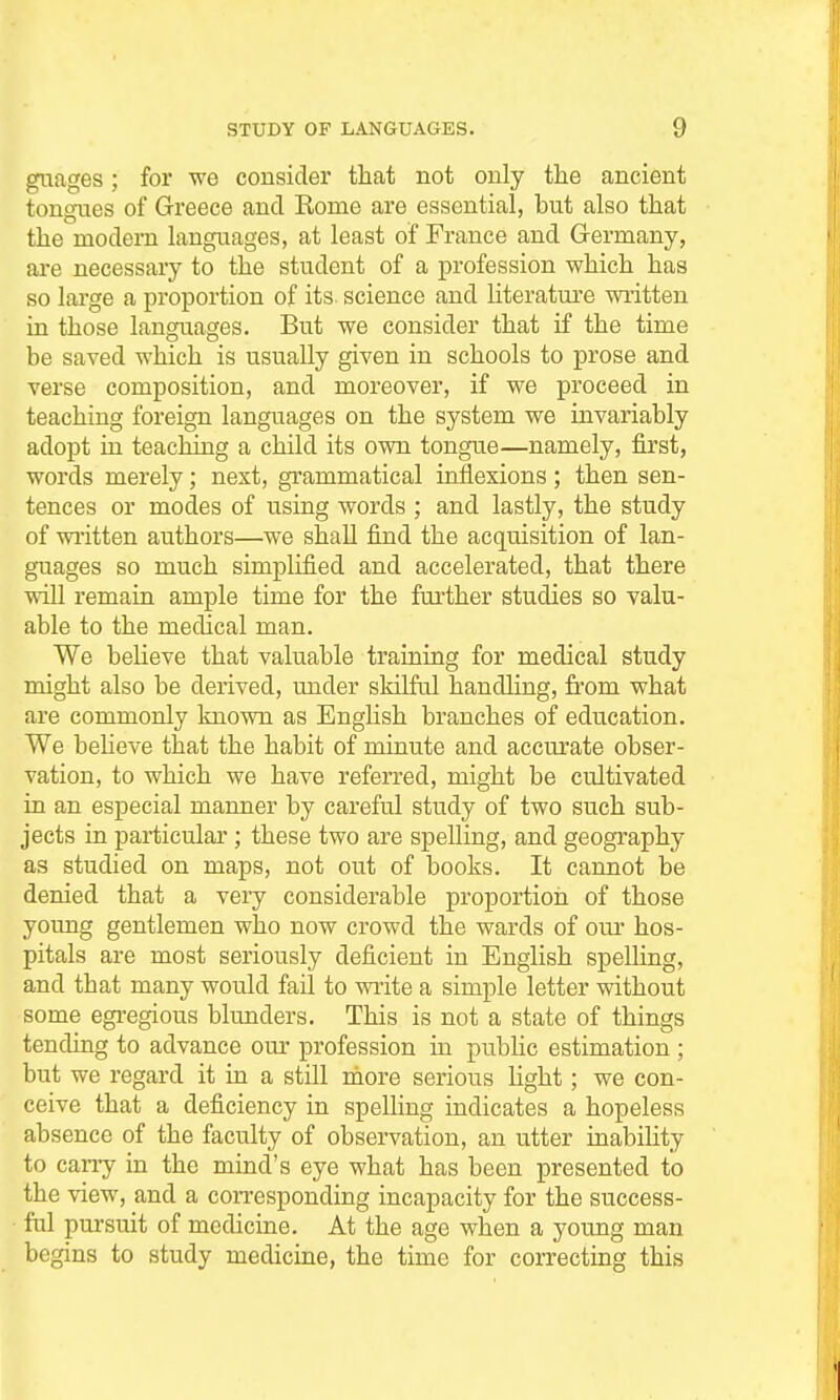 guages; for we consider that not only the ancient tongues of Greece and Rome are essential, but also that the modern languages, at least of France and Germany, are necessary to the student of a profession which has so large a proportion of its. science and literature written in those languages. But we consider that if the time be saved which is usually given in schools to prose and verse composition, and moreover, if we proceed in teaching foreign languages on the system we invariably adopt in teaching a child its own tongue—namely, first, words merely; next, grammatical inflexions; then sen- tences or modes of using words ; and lastly, the study of written authors—we shall find the acquisition of lan- guages so much simplified and accelerated, that there will remain ample time for the further studies so valu- able to the medical man. We believe that valuable training for medical study might also be derived, under skilful handling, fi'om what are commonly known as English branches of education. We beheve that the habit of minute and accurate obser- vation, to which we have referred, might be cultivated in an especial manner by careful study of two such sub- jects in particular ; these two are spelling, and geography as studied on maps, not out of books. It cannot be denied that a very considerable proportion of those young gentlemen who now crowd the wards of our hos- pitals are most seriously deficient in English spelling, and that many would fail to write a simple letter without some egi-egious blunders. This is not a state of things tending to advance our profession in public estimation ; but we regard it in a still more serious light; we con- ceive that a deficiency in spelling indicates a hopeless absence of the faculty of observation, an utter inabihty to cany in the mind's eye what has been presented to the view, and a coiTesponding incapacity for the success- ful pm-suit of medicine. At the age when a young man begins to study medicine, the time for correcting this