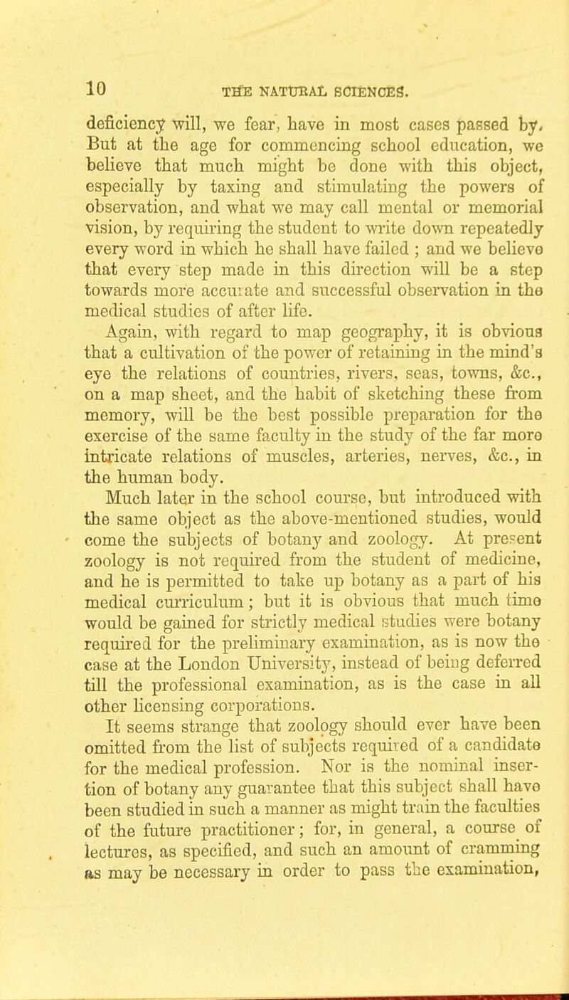 deficiency will, we fear, have in most cases passed by- But at the age for commencing school education, we believe that much might be done with this object, especially by taxing and stimulating the powers of observation, and what we may call mental or memorial vision, by requiring the student to write down repeatedly every word in which he shall have failed ; and we believe that every step made in this direction will be a step towards more accuiate and successful observation in the medical studies of after life. Again, with regard to map geography, it is obvious that a cultivation of the power of retaining in the mind's eye the relations of countries, rivers, seas, towns, &c., on a map sheet, and the habit of sketching these from memory, will be the best possible preparation for the exercise of the same faculty in the study of the far more intricate relations of muscles, arteries, nerves, &c., in the human body. Much later in the school course, but introduced with the same object as the above-mentioned studies, would come the subjects of botany and zoology. At present zoology is not required from the student of medicine, and he is permitted to take up botany as a part of hia medical curriculum; but it is obvious that much time would be gained for strictly medical studies were botany required for the preliminary examination, as is now the case at the London University, instead of beiug deferred till the professional examination, as is the case in all other licensing corporations. It seems strange that zoology should ever have been omitted from the list of subjects required of a candidate for the medical profession. Nor is the nominal inser- tion of botany any guarantee that this subject shall have been studied in such a manner as might train the faculties of the future practitioner; for, in general, a course of lectures, as specified, and such an amoxmt of crammmg as may be necessary in order to pass the examination,