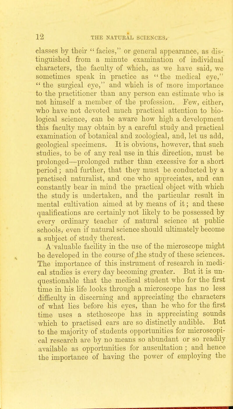 classes by their facies, or general appearance, as dis- tinguished from a minute examination of individual characters, the faculty of which, as we have said, we sometimes speak in practice as the medical eye, the sui'gical eye, and which is of more importance to the practitioner than any person can estimate who is not himself a member of the profession. Few, either> who have not devoted much practical attention to bio- logical science, can be aware how high a development this faculty may obtain by a careful study and practical examination of botanical and zoological, and, let us add, geological specimens. It is obvious, however, that such studies, to be of any real use in this dkection, must be prolonged—prolonged rather than excessive for a short period; and further, that they must be conducted by a practised naturalist, and one who appreciates, and can constantly bear in mind the practical object with which the study is undertaken, and the particular result in mental cultivation aimed at by means of it; and these qualifications are certainly not likely to be possessed by every ordinary teacher of natural science at public schools,- even if natm'al science should ultimately become a subject of study thereat. A valuable facility in the use of the microscope might be developed in the coui'se of the study of these sciences. The importance of this instrument of research in medi- cal studies is every day becoming greater. But it is un- questionable that the medical student who for the fii'st time in his life looks through a microscope has no less difficulty in discerning and appreciating the characters of what lies before his eyes, than he who for the fii*st time uses a stethoscope has in appreciating sounds which to practised ears are so distinctly audible. But to the majority of students opportunities for microscopi- cal research are by no means so abundant or so readily available as opportunities for auscultation ; and hence the importance of having the power of employing the