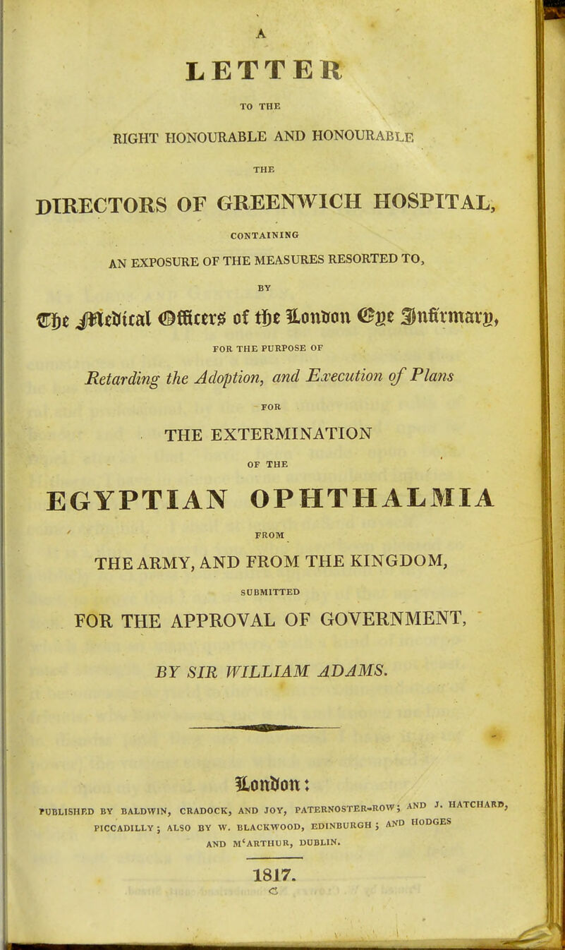 LETTER TO THE RIGHT HONOURABLE AND HONOURABLE THE DIRECTORS OF GREENWICH HOSPITAL, CONTAINING AN EXPOSURE OF THE MEASURES RESORTED TO, BV m)t iiltUital iB^cm of tit ilonirott CFge 3)nfi'tmarg, FOR THE PURPOSE OF Retarding the Adoption, and Ea^ecution of Plans FOR THE EXTERMINATION OF THE EGYPTIAN OPHTHALMIA FROM THE ARMY, AND FROM THE KINGDOM, SCBMITTED FOR THE APPROVAL OF GOVERNMENT, BY SIR WILLIAM ADAMS. rUBLISHRD BY BALDWIN, CRADOCK, AND JOY, PATERNOSTER-ROW; AND J. HATCHARD, PICCADILLY; ALSO BY W. BLACKWOOD, EDINBURGH} AND HODGES AND M'ARTHUR, DUBLIN. 1817.