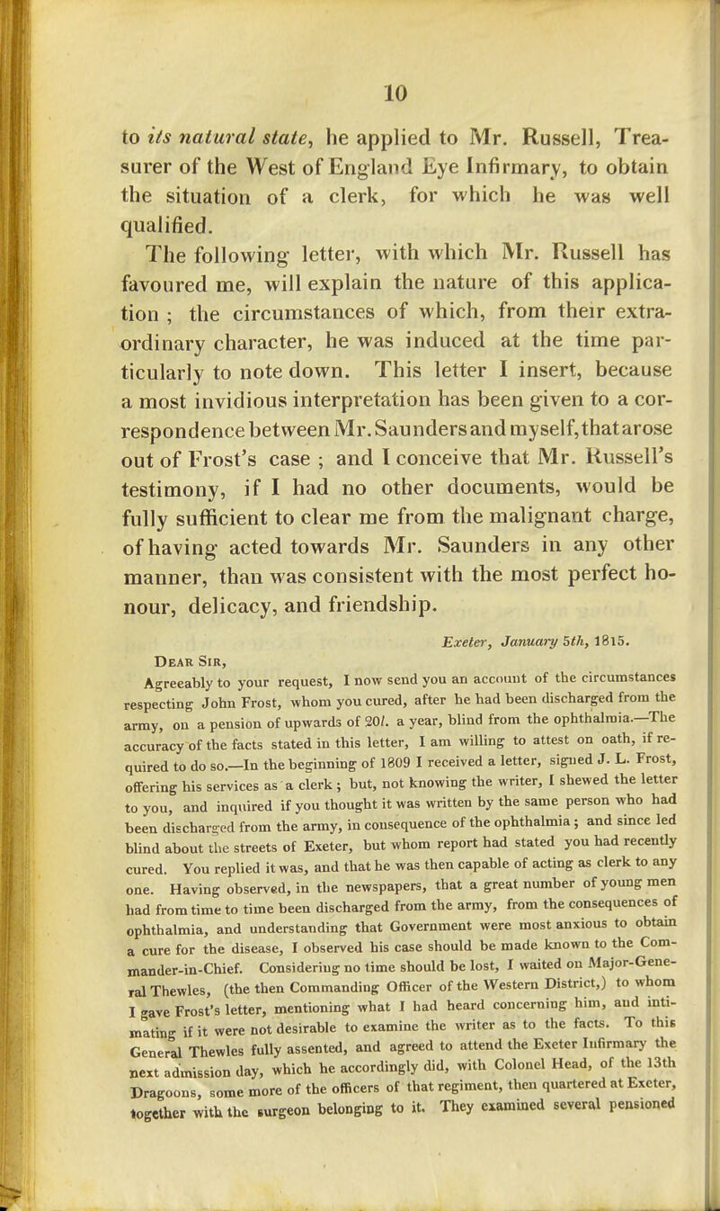 to lis natural state, he applied to Mr. Russell, Trea- surer of the West of England Eye Infirmary, to obtain the situation of a clerk, for M'hich he was well qualified. The following letter, with which IVlr. Russell has favoured me, will explain the nature of this applica- tion ; the circumstances of which, from their extra- ordinary character, he was induced at the time par- ticularly to note down. This letter I insert, because a most invidious interpretation has been given to a cor- respondence between Mr. Saunders and myself, that arose out of Frost's case ; and I conceive that Mr. Russell's testimony, if I had no other documents, would be fully suflftcient to clear me from the malignant charge, of having acted towards Mr. Saunders in any other manner, than was consistent with the most perfect ho- nour, delicacy, and friendship. Exeter, January 5th, Dear Sir, Agreeably to your request, I now send you an account of the circumstances respecting John Frost, whom you cured, after he had been discharged from the army, on a pension of upwards of 20/. a year, blind from the ophthalmia—The accuracy of the facts stated in this letter, lam willing to attest on oath, if re- quired to do so.—In the beginning of 1809 I received a letter, signed J. L. Frost, offering his services as a clerk ; but, not knowing the writer, I shewed the letter to you, and inquired if you thought it was written by the same person who had been discharged from the army, in consequence of the ophthalmia; and since led blind about the streets of Exeter, but whom report had stated you had recently cured. You replied it was, and that he was then capable of acting as clerk to any one. Having observed, in the newspapers, that a great number of young men had from time to time been discharged from the army, from the consequences of ophthalmia, and understanding that Government were most anxious to obtain a cure for the disease, I observed his case should be made known to the Com- mander-in-Chief. Considering no time should be lost, I waited on Major-Gene- ralThewles, (the then Commanding Officer of the Western District,) to whom I gave Frost's letter, mentioning what I had heard concerning him, and inti- mating if it were not desirable to examine the writer as to the facts. To this General Thewles fully assented, and agreed to attend the Exeter Infirmary the next admission day, which he accordingly did, with Colonel Head, of the I3th Pragoons, some more of the officers of that regiment, then quartered at Exeter, together with the Burgeon belonging to it. They examined several pensioned