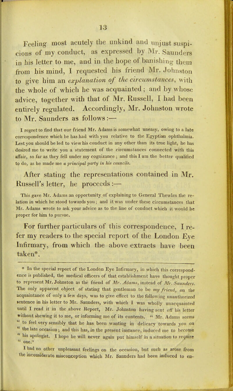 Feeling most acutely the unkind and imjust suspi- cions of my conduct, as expressed by Mr. Saunders in his letter to me, and in the hope of banishing them from his mind, I requested his friend Mr. Johnston to give him an explanation of the circumstances, with the whole of which he was acquainted ; and by whose advice, together with that of Mr. Russell, I had been entirely regulated. Accordingly, Mr. Johnston wrote to Mr. Saunders as follows:— I regret to find that our friend Mr. Adams is somewhat uneasy, owing to a late correspondence which he has had with you relative to the Egyptian ophthalmia. Lest you should be led to view his conduct in any other than its trne light, he has desired me to write you a statement of the circumstances connected with this affair, so far as they fell under my cognizance ; and this I am the better qualified to do, as he made me o -principal party in his councils. After stating the representations contained in Mr. Russell's letter, he proceeds :— This gave Mr. Adams an opportunity of explaining to General Thewles the re- lation in which he stood towards you; and it was under these circumstances that Mr. Adams wrote to ask your advice as to the line of conduct which it would be proper for him to pursue. For further particulars of this correspondence, I re- fer my readers to the special report of the London Eye Infirmary, from which the above extracts have been taken*. * In the special report of the London Eye Infirmary, in which this correspond- ence is published, the medical officers of that establishment have thou ght proper to represent Mr. Johnston as the friend of Mr. Mams, instead of Mr. Saunders. The only apparent object of stating that gentleman to be my friend, on the acquaintance of only a few days, was to give effect to the following unautliorized sentence in his letter to Mr. Saunders, vnth which I was wholly unacquainted until I read it in the above Report, Mr. Johnston having sent off his letter without shewing it to me, or informing me of its contents.  Mr. Adams seems  to feel very sensibly that he has been wanting in delicacy towards you on  the late occasion; and this has, in the present instance, induced me to become  his apologist. I hope he will never again put himself in a situation to require  one. I had no other unpleasant feelings on the occasion, but such as arose from the inconsiderate misconception which Mr. Saunders had been Induced to en-