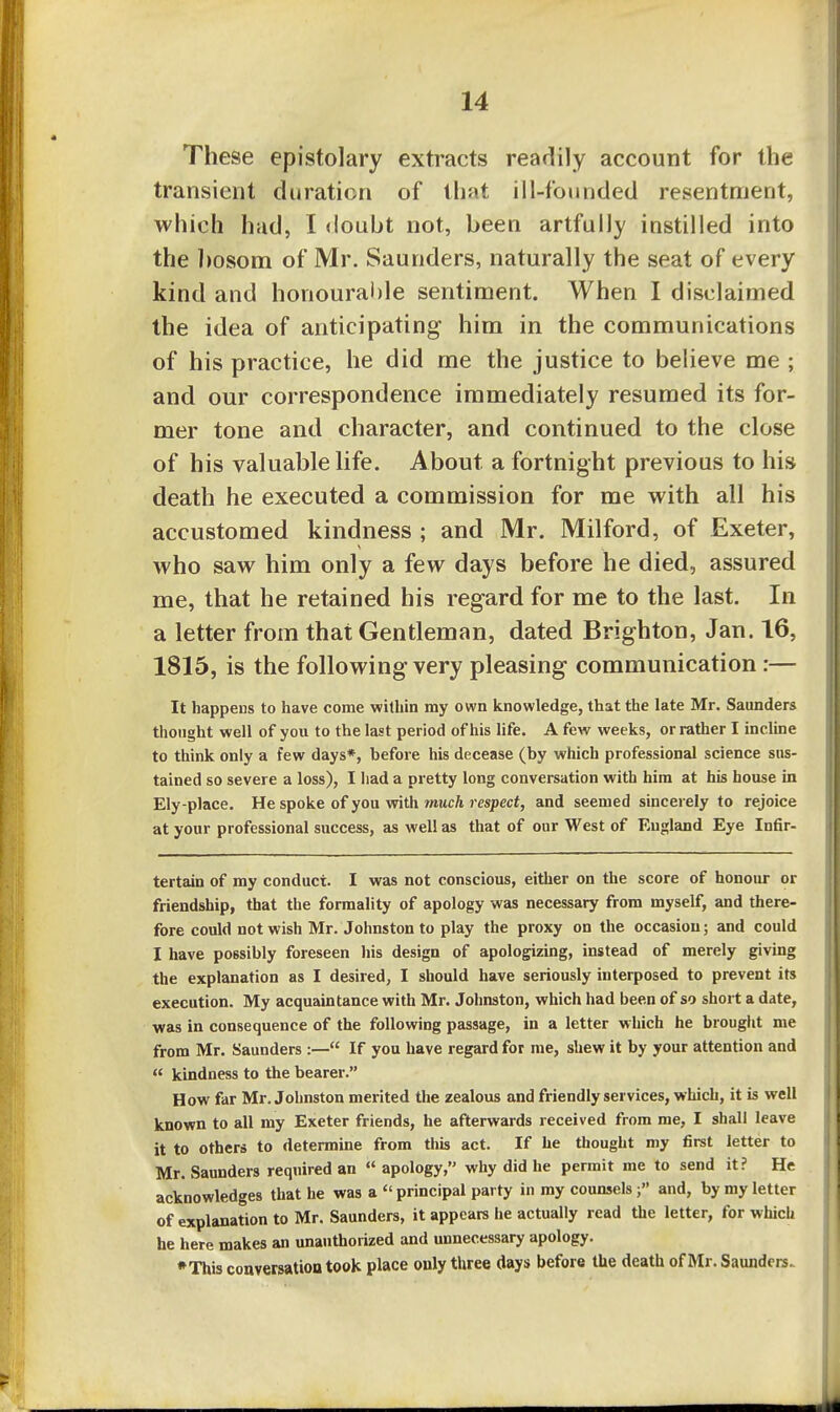 These epistolary extracts readily account for the transient duration of that ill-founded resentment, which had, I <loubt not, been artfully instilled into the ])osom of Mr. Saunders, naturally the seat of every kind and honourai)le sentiment. When I disclaimed the idea of anticipating him in the communications of his practice, he did me the justice to believe me ; and our correspondence immediately resumed its for- mer tone and character, and continued to the close of his valuable life. About a fortnight previous to his death he executed a commission for me with all his accustomed kindness ; and Mr. Milford, of Exeter, who saw him only a few days before he died, assured me, that he retained his regard for me to the last. In a letter from that Gentleman, dated Brighton, Jan. 16, 1815, is the following very pleasing communication:— It happens to have come within my own knowledge, that the late Mr. Saunders thought well of you to the last period of his life. A few weeks, or rather I incline to think only a few days*, before his decease (by which professional science sus- tained so severe a loss), I had a pretty long conversation with him at his house in Ely-place. He spoke of you with much respect, and seemed sincerely to rejoice at your professional success, as well as that of our West of England Eye Infir- tertain of my conduct. I was not conscious, either on the score of honour or friendship, that the formality of apology was necessary from myself, and there- fore could not wish Mr. Johnston to play the proxy on the occasion; and could I have possibly foreseen his design of apologizing, instead of merely giving the explanation as I desired, I should have seriously interposed to prevent its execution. My acquaintance with Mr. Johnston, which had been of so short a date, was in consequence of the following passage, in a letter which he brought me from Mr. Saunders :— If you have regard for me, shew it by your attention and « kindness to the bearer. How far Mr. Johnston merited the zealous and friendly services, which, it is well known to all my Exeter friends, he afterwards received from me, I shall leave it to others to determine from this act. If he thought my first letter to Mr. Saunders required an  apology, why did he permit me to send it? He acknowledges that he was a  principal party in my counsels;» and, by my letter of explanation to Mr. Saunders, it appears lie actually read the letter, for which he here makes an unauthorized and unnecessary apology. •This conversation took place only three days before the death of Mr. Saunders.