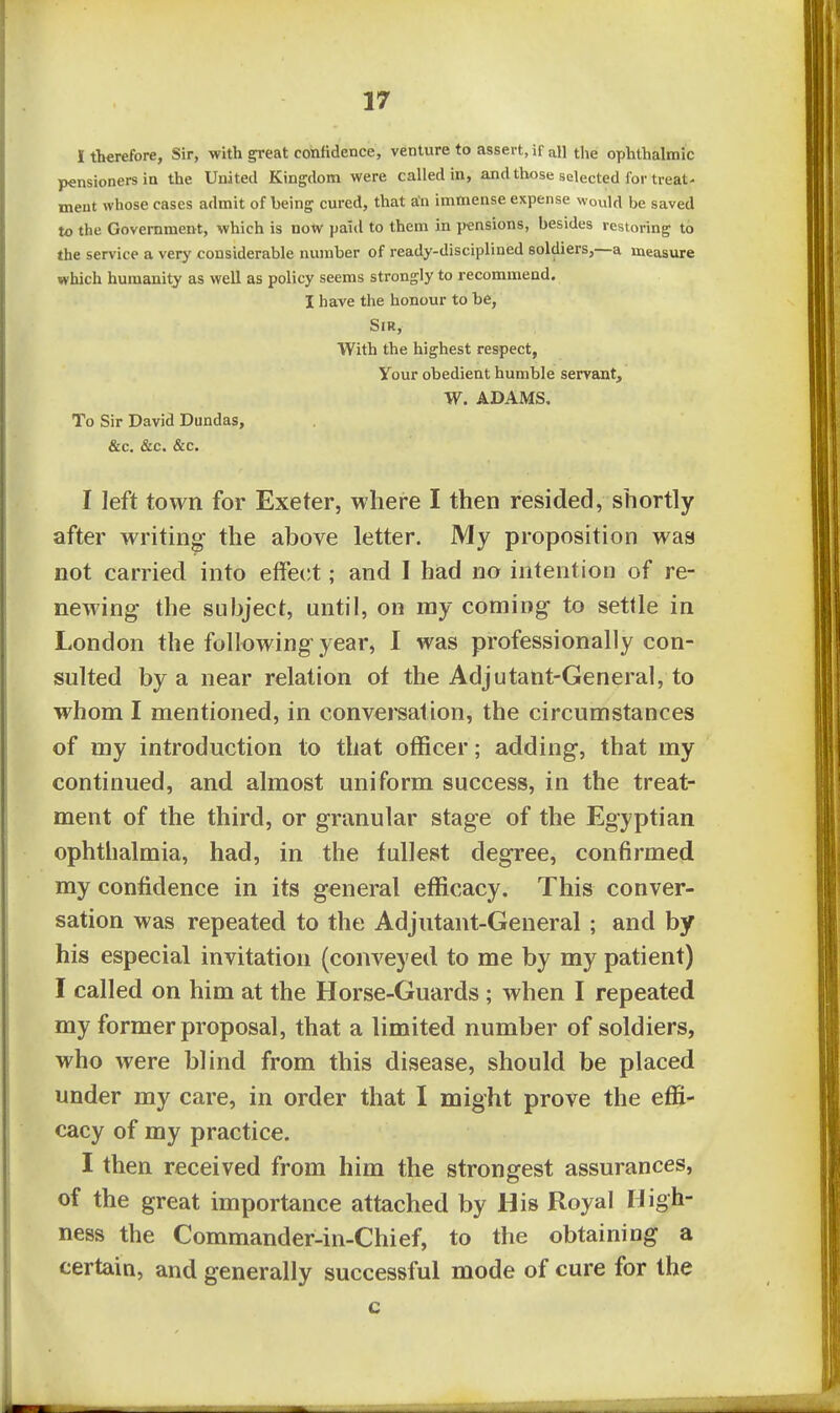 I therefore, Sir, with great confidence, venture to assert, if all the ophthalmic pensioners in the United Kingdom were called in, and those selected for treat- ment whose cases admit of being cured, that an immense expense would be saved to the Government, which is now paitl to them in pensions, besides restoring to the service a very considerable number of ready-disciplined soldiers,—a ineasure which humanity as well as policy seems strongly to recommend. I have the honour to be, Sir, With the highest respect, Your obedient humble servant, W. ADAMS. To Sir David Dundas, &c. &c. &c. I left town for Exeter, where I then resided, shortly after writing the above letter. My proposition was not carried into effecit; and I had no intention of re- newing the subject, until, on my coming to settle in London the following year, I was professionally con- sulted by a near relation of the Adjutant-General, to whom I mentioned, in conversation, the circumstances of my introduction to that officer; adding, that my continued, and almost uniform success, in the treat- ment of the third, or granular stage of the Egyptian ophthalmia, had, in the fullest degree, confirmed my confidence in its general efficacy. This conver- sation was repeated to the Adjutant-General ; and by his especial invitation (conveyed to me by my patient) I called on him at the Horse-Guards; when I repeated my former proposal, that a limited number of soldiers, who were blind from this disease, should be placed under my care, in order that I might prove the effi- cacy of my practice. I then received from him the strongest assurances, of the great importance attached by His Royal High- ness the Commander-in-Chief, to the obtaining a certain, and generally successful mode of cure for the c