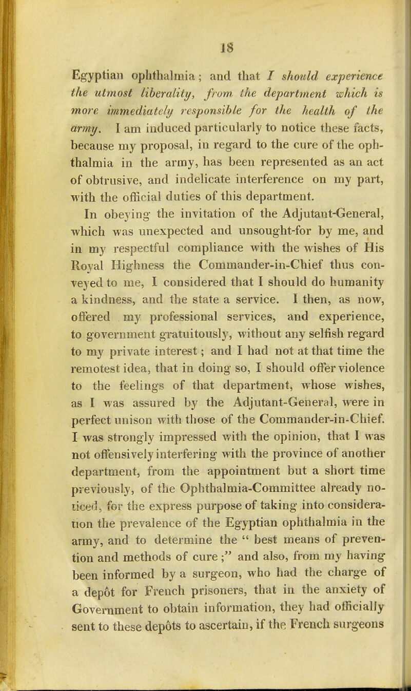 Egyptian ophthalmia; and that / should experience the utmost liberality, from, the department which is more immediately responsible for the health of the army. I am induced particularly to notice these facts, because my proposal, in regard to the cure of the oph- thalmia in the army, has been represented as an act of obtrusive, and indelicate interference on my part, with the official duties of this department. In obeying the invitation of the Adjutant-General, which was unexpected and unsought-for by me, and in my respectful compliance with the wishes of His Royal Highness the Commander-in-Chief thus con- veyed to me, I considered that I should do humanity a kindness, and the state a service. I then, as now, offered my professional services, and experience, to government gratuitously, without any selfish regard to my private interest; and I had not at that time the remotest idea, that in doing so, I should offer violence to the feelings of that department, whose wishes, as I was assured by the Adjutant-General, were in perfect unison with those of the Commander-in-Chief. I was strongly impressed with the opinion, that I was not offensively interfering with the province of another department, from the appointment but a short time previously, of the Ophthalmia-Committee already no- ticed, for the express purpose of taking into considera- tion the prevalence of the Egyptian ophthalmia in the army, and to determine the  best means of preven- tion and methods of cureand also, from my having been informed by a surgeon, who had the charge of a depot for French prisoners, that in the anxiety of Government to obtain information, they had officially sent to these depots to ascertain, if the French surgeons