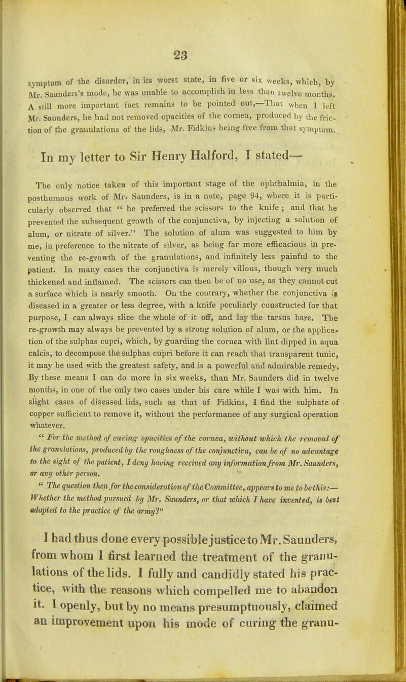 symptom of the disorder, in its worst state, in five or six weeks, which, by Mr. Saundei-s's mode, he was unable to accomplish in less than twelve months, A still more important tact remains to be pointed out,—That when I left Mr. Saunders, he had not removed opacities of the cornea, produced by the fric- tion of the granulations of the lids, Mr. Fidkins being free from that symptom. In my letter to Sir Henry Halford, I stated— The only notice taken of this important stage of the ophthalmia, in the posthumous work of Mr. Saunders, is in a note, page 94, where it is parti- cularly observed that  he preferred the scissors to the knife ; and that he prevented the subsequent growth of the conjunctiva, by injecting a solution of alum, or nitrate of silver. The solution of alum was suggested to him by me, in preference to the nitrate of silver, as being far more ef&cacious in pre- venting the re-growth of the granulations, and infinitely less painful to the patient. In many cases the conjunctiva is merely villous, though very much thickened and inflamed. The scissors can then be of no use, as they cannot cut a surface which is nearly smooth. On the contrary, whether the conjunctiva la diseased in a greater or less degree, with a knife peculiarly constructed for that purpose, I can always slice the whole of it off, and lay the tarsus bare. The re-growth may always be prevented by a strong solution of alum, or the applica- tion of the sulphas cupri, which, by guarding the cornea with lint dipped in aqua calcis, to decompose the sulphas cupri before it can reach that transparent tunic, it may be used with the greatest safety, and is a powerful and admirable remedy. By these means I can do more in six weeks, than Mr. Saunders did in twelve months, in one of the only two cases under his care while I was with him. In slight cases of diseased lids, such as that of Fidlcins, I find the sulphate of copper sufficient to remove it, without the performance of any surgical operation whatever.  Fm- the methed of curing opacities of the cornea, wifJiout which the removal of the granulations, produced by the roughness of the conjunctiva, can be of no advantage to the sight of the patient, I deny having received any information from Mr. Saunders, or any other person.  The question then for the consideration of the Committee, appears to me to be this:— W/ietJier the method pursued by Mr. Saunders, or that which I have invented, is best adapted to the practice (f the army? I had thus done every possible justice to Mr. Saunders, from whom 1 first learned the treatment of the granu- lations of the lids. I fully and candidly stated his prac- tice, with the reasons which compelled me to abandon It. 1 openly, but by no means presumptuously, claimed an improvement upon his mode of curing the granu-