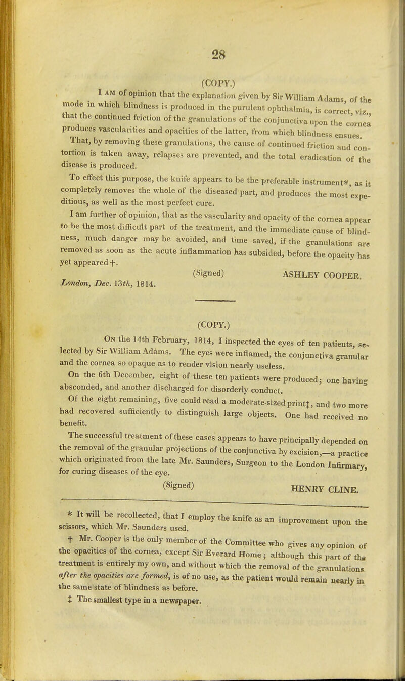 (COPY.) of opinion that the explannfi.m given by Sir William Adams, of the mode m which blindness is produced in the purulent ophthalmia, is correct viz that the continued friction of the granulations of the conjunctiva upon the cornea produces vascularities and opacities of the latter, from which blindness ensues That, by removing these granulations, the cause of continued friction aud con- tortion is taken away, relapses are prevented, and the total eradication of the disease is produced. To effect this purpose, the knife appears to be the preferable instrument*, as it completely removes the whole of the diseased part, and produces the most expe- ditious, as well as the most perfect cure. I am further of opinion, that as the vascularity and opacity of the cornea appear to be the most difficult part of the treatment, and the immediate cause of blind- ness, much danger may be avoided, and time saved, if the granulations are removed as soon as the acute inflammation has subsided, before the opacity has yet appeared f. (Signed) ASHLEY COOPER. London, Dec. I3th, 1814. (COPY.) On the 14th February, 1814, I inspected the eyes of ten patients, se- lected by Sir William Adams. The eyes were inflamed, the conjunctiva granular and the cornea so opaque as to render vision nearly useless. On the 6tb December, eight of these ten patients were produced; one having absconded, and another discharged for disorderly conduct. Of the eight remaining, five could read a moderate-sized print*, and two more had recovered sufficiently to distinguish large objects. One had received no benefit. The successful treatment of these cases appears to have principally depended on the removal of the granular projections of the conjunctiva by excision,_a practice which originated from the late Mr. Saunders, Surgeon to the London Infirmary for curing diseases of the eye. i^'S^^^) HENRY CLINE. * It will be recollected, that I emnlov thp tnift. oc • ' employ tne knite as an improvement upon the scissors, which Mr. Saunders used. t Mr. Cooper is the only member of the Committee who give« any opinion of the opacities of the cornea, except Sir Everard Home; although this part of th« treatment is entirely my own, and without which the removal of the granulations after the opacities are formed, is of no use, as the patient would remain uearly in the same state of blindness as before. + The smallest type in a newspaper.