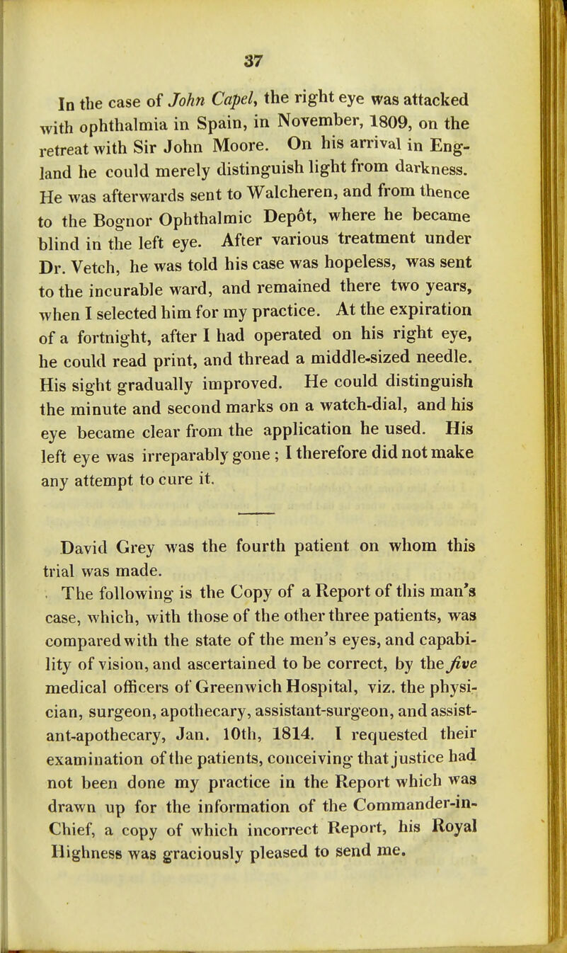 In the case of John CapeU the right eye was attacked with ophthalmia in Spain, in November, 1809, on the retreat with Sir John Moore. On his arrival in Eng- land he could merely distinguish light from darkness. He was afterwards sent to Walcheren, and from thence to the Bognor Ophthalmic Depot, where he became blind in the left eye. After various treatment under Dr. Vetch, he was told his case was hopeless, was sent to the incurable ward, and remained there two years, when I selected him for my practice. At the expiration of a fortnight, after I had operated on his right eye, he could read print, and thread a middle-sized needle. His sight gradually improved. He could distinguish the minute and second marks on a watch-dial, and his eye became clear from the application he used. His left eye was irreparably gone ; I therefore did not make any attempt to cure it. David Grey was the fourth patient on whom this trial was made. . The following is the Copy of a Report of this man's case, which, with those of the other three patients, was compared with the state of the men's eyes, and capabi- lity of vision, and ascertained to be correct, by the Jive medical officers of Greenwich Hospital, viz. the physi- cian, surgeon, apothecary, assistant-surgeon, and assist- ant-apothecary, Jan. 10th, 1814. I requested their examination of the patients, conceiving that justice had not been done my practice in the Report which was drawn up for the information of the Commander-in- Chief, a copy of which incorrect Report, his Royal Highness was graciously pleased to send me.