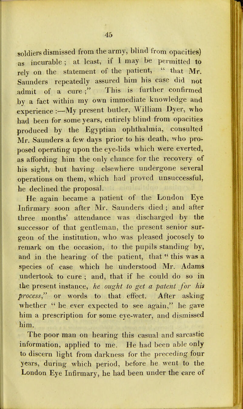 soldiers dismissed from the army, blind from opacities) as incurable ; at least, if 1 may be permitted to rely on the statement of the patient,  that Mr. Saunders repeatedly assured him his case did not admit of a cure This is further confirmed by a fact within my own immediate knowledge and experience :—My present butler, William Dyer, who had been for some years, entirely blind from opacities produced by the Egyptian ophthalmia, consulted Mr. Saunders a few days prior to his death, who pro- posed operating upon the eye-lids which were everted, as affording him the only chance for the recovery of his sight, but having elsewhere undergone several operations on them, which had proved unsuccessful, he declined the proposal. He again became a patient of the London Eye Infirmary soon after Mr. Saunders died ; and after three months' attendance was discharged by the successor of that gentleman, the present senior sur- geon of the institution, who was pleased jocosely to remark on the occasion, to the pupils standing by, and in the hearing of the patient, that  this was a species of case which he understood Mr. Adams undertook to cure ; and, that if he could do so in the present instance, he ought to get a patent for his process or words to that effect. After asking whether  he ever expected to see again, he gave him a prescription for some eye-water, and dismissed him. The poor man on hearing this casual and sarcastic information, applied to me. He had been able only to discern light from darkness for the preceding four years, during which period, before he went to the London Eye Infirmary, he had been under the care of