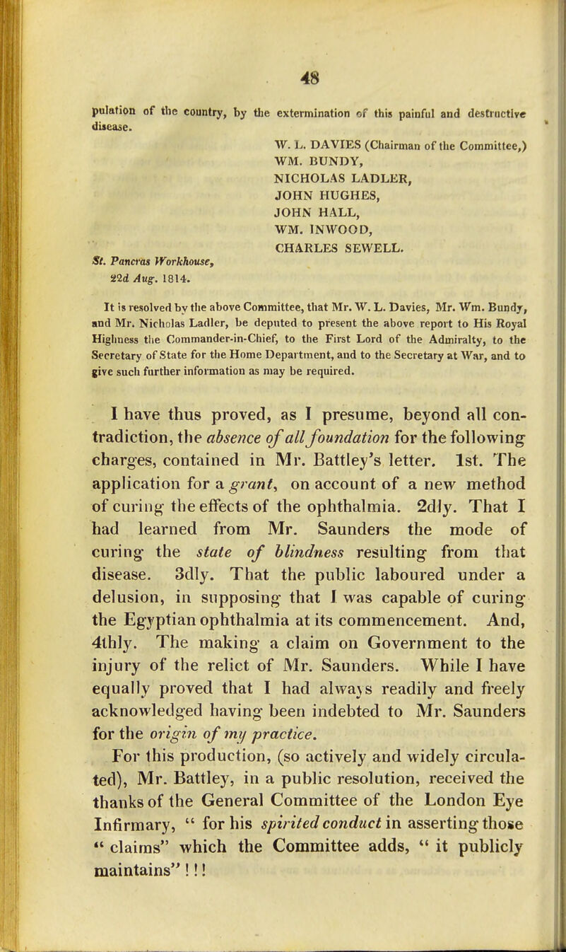 pulafion of the country, by the extermination of this painful and destructive disease. W. L. DAVIES (Chairman of the Committee,) WM. BUNDY, NICHOLAS LADLER, JOHN HUGHES, JOHN HALL, WM. IN WOOD, CHARLES SEWELL. St. Pand'os Workhouse, 22(i Aug. 1814. It is resolved by the above Committee, that Mr. W. L. Davies, Mr. Wm. Bundy, and Mr. Nicholas Ladler, be deputed to present the above report to His Royal Highness the Commander-in-Chief, to the First Lord of the Admiralty, to the Secretary of State for the Home Department, and to the Secretary at War, and to give sucii further information as may be required. I have thus proved, as I presume, beyond all con- tradiction, the absence of all foundation for the following charges, contained in Mr. Battley's letter. 1st. The application for a ^raw^, on account of anew method of curing the effects of the ophthalmia. 2dly. That I had learned from Mr. Saunders the mode of curing the state of blindness resulting from that disease. 3dly. That the public laboured under a delusion, in supposing that J was capable of curing the Egyptian ophthalmia at its commencement. And, 4thly. The making a claim on Government to the injury of the relict of Mr. Saunders. While I have equally proved that I had always readily and freely acknowledged having been indebted to Mr. Saunders for the origin of my practice. For this production, (so actively and widely circula- ted), Mr. Battley, in a public resolution, received the thanks of the General Committee of the London Eye Infirmary,  for his spirited conduct'm 2LS^eY\Ar\gi\\o%e  claims which the Committee adds,  it publicly maintains'^!!!