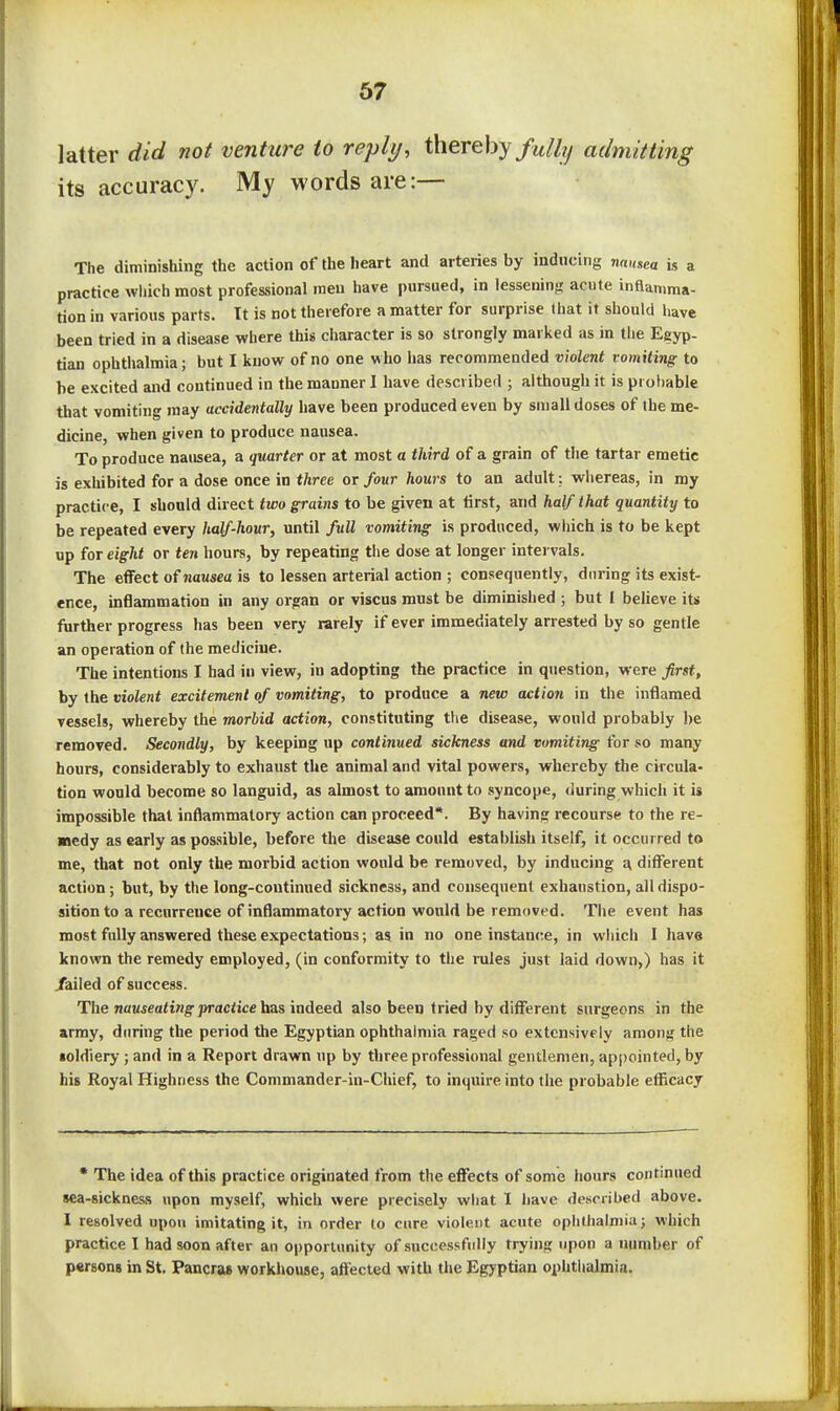 latter did not venture to reply, thereby fully admitting its accuracy. My words are:— The diminishing the action of the heart and arteries by inducing nausea is a practice wliich most professional men have pursued, in lesseninfi acute inflamma- tion in various parts. It is not therefore a matter for surprise (hat it should have been tried in a disease where this character is so strongly marked as in the Egyp- tian ophthalmia; but I know of no one who has recommended violent vomiting to be excited and continued in the manner I have described ; although it is probable that vomiting may accidentally have been produced even by small doses of Ihe me- dicine, when given to produce nausea. To produce nausea, a quarter or at most a third of a grain of the tartar emetic is exhibited for a dose once in three or four hows to an adult; whereas, in my practice, I should direct two grains to be given at tirst, and half that quantity to be repeated every half-hour, until full vomiting is produced, wliich is to be kept up for eight or ten hours, by repeating the dose at longer intei vals. The effect ofnausea is to lessen arterial action ; consequently, during its exist- ence, inflammation in any organ or viscus must be diminished ; but I beheve its further progress has been very rarely if ever immediately arrested by so gentle an operation of the medicine. The intentions I had in view, in adopting the practice in question, were first, by the violent excitement of vomiting, to produce a new action in the inflamed vessels, whereby the morbid action, constituting the disease, would probably be removed. Secondly, by keeping up continued sickness and vomiting for so many hours, considerably to exhaust the animal and vital powers, whereby the circula- tion would become so languid, as almost to amount to syncope, during which it is impossible that inflammatory action can proceed*. By having recourse to the re- medy as early as possible, before the disease could establish itself, it occurred to me, that not only the morbid action would be removed, by inducing a different action; but, by the long-continued sickness, and consequent exhaustion, ail dispo- sition to a recurrence of inflammatory action would be removed. The event has most fully answered these expectations; 85 in no one instance, in which I have known the remedy employed, (in conformity to the rules just laid down,) has it /ailed of success. The 7i«usea<iwg-j)rac<icc has indeed also been tried by different surgeons in the army, during the period the Egyptian ophthalmia raged so extensively among the soldiery; and in a Report drawn up by three professional gentlemen, appointed, by his Royal Highness the Commander-in-Chief, to inquire into the probable efficacy • The idea of this practice originated from the effects of some hours continued 8ea-sicknes,s upon myself, which were precisely wliat 1 have described above. 1 resolved upon imitating it, in order to cure violent acute ophthalmia; which practice 1 had soon after an opportunity of successfully trying upon a number of persons in St, Pancra* workhouse, affected with the Egyptian ophtlialmia.