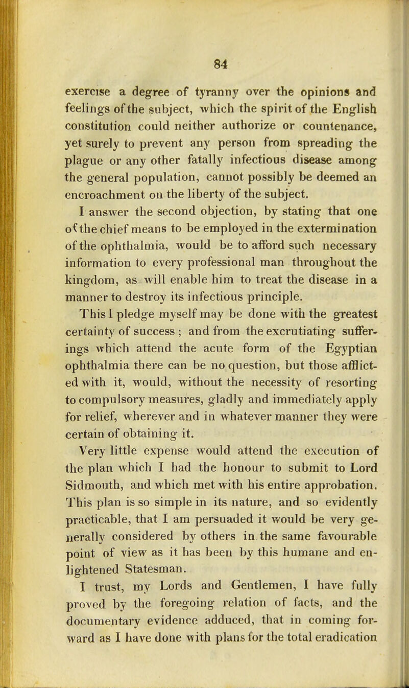 exercise a degree of tyranny over the opinions and feelings of the subject, which the spirit of the English constitution could neither authorize or countenance, yet surely to prevent any person from spreading the plague or any other fatally infectious disease among the general population, cannot possibly be deemed an encroachment on the liberty of the subject. I answer the second objection, by stating that one o^the chief means to be employed in the extermination of the ophthalmia, would be to afford such necessary information to every professional man throughout the kingdom, as will enable him to treat the disease in a manner to destroy its infectious principle. Thisl pledge myself may be done with the greatest certainty of success ; and from the excrutiating suffer- ings which attend the acute form of the Egyptian ophthalmia there can be no question, but those afflict- ed with it, would, without the necessity of resorting to compulsory measures, gladly and immediately apply for relief, wherever and in whatever manner they were certain of obtaining it. Very little expense would attend the execution of the plan which I had the honour to submit to Lord Sidmouth, and which met with his entire approbation. This plan is so simple in its nature, and so evidently practicable, that I am persuaded it would be very ge- nerally considered by others in the same favourable point of view as it has been by this humane and en- lightened Statesman. I trust, my Lords and Gentlemen, I have fully proved by the foregoing relation of facts, and the documentary evidence adduced, that in coming for- ward as I have done with plans for the total eradication
