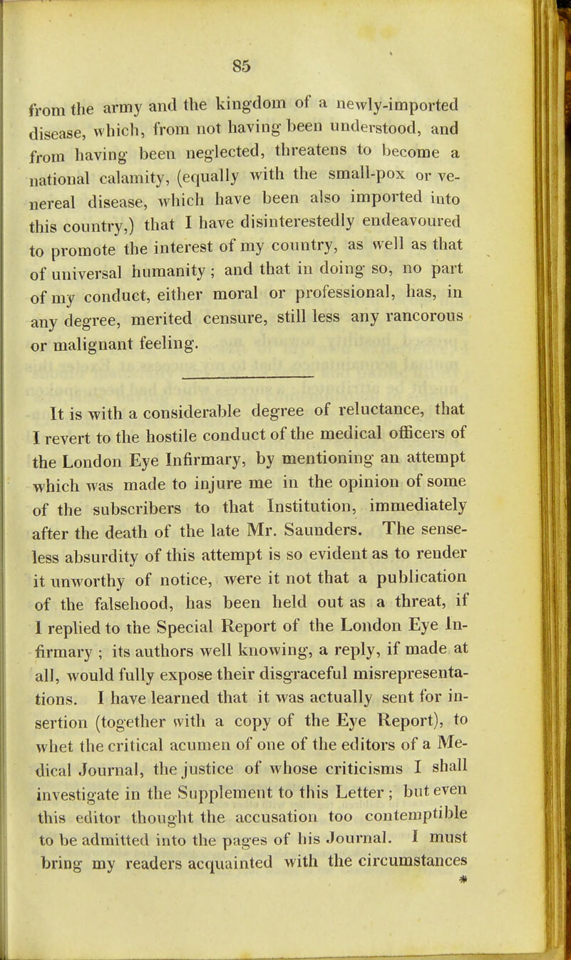 from the army and the kingdom of a newly-imported disease, which, from not having been understood, and from having been neglected, threatens to become a national calamity, (equally with the small-pox or ve- nereal disease, which have been also imported into this country,) that I have disinterestedly endeavoured to promote the interest of my country, as well as that of universal humanity ; and that in doing so, no part of my conduct, either moral or professional, has, in any degree, merited censure, still less any rancorous or malignant feeling. It is with a considerable degree of reluctance, that I revert to the hostile conduct of the medical officers of the London Eye Infirmary, by mentioning an attempt which was made to injure me in the opinion of some of the subscribers to that Institution, immediately after the death of the late Mr. Saunders. The sense- less absurdity of this attempt is so evident as to render it unworthy of notice, were it not that a publication of the falsehood, has been held out as a threat, if 1 replied to the Special Report of the London Eye In- firmary ; its authors well knowing, a reply, if made at all, would fully expose their disgraceful misrepresenta- tions. I have learned that it was actually sent for in- sertion (together with a copy of the Eye Report), to whet the critical acumen of one of the editors of a Me- dical Journal, the justice of whose criticisms I shall investigate in the Supplement to this Letter ; but even this editor thought the accusation too contemptible to be admitted into the pages of his Journal. I must bring my readers acquainted with the circumstances