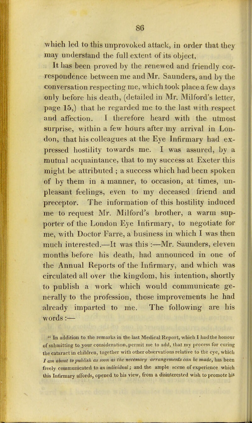 which led to this unprovoked attack, in order that they may understand the full extent of its object. It has been proved by the renewed and friendly cor- respondence between me and Mr. Saunders, and by the conversation respecting me, which took place a few days only before his death, (detailed in Mr. Milford's letter, page 15,) that he regarded me to the last with respect and affection. I therefore heard with the utmost surprise, within a few hours after my arrival in Lon- don, that his colleagues at the Eye Infirmary had ex- pressed hostility towards me. I was assured, by a mutual acquaintance, that to my success at Exeter this might be attributed ; a success which had been spoken of by them in a manner, to occasion, at times, un- pleasant feelings, even to my deceased friend and preceptor. The information of this hostility induced me to request Mr. Milford's brother, a warm sup- porter of the London Eye Infirmary, to negotiate for me, with Doctor Farre, a business in which I was then much interested.—It was this :—Mr. Saunders, eleven months before his death, had announced in one of the Annual Reports of the Infirmary, and which was circulated all over the kingdom, his intention, shortly to publish a work which would communicate ge- nerally to the profession, those improvements he had already imparted to me. The following are his words:—  In addition to the remarks in the last Medical Report, which I hadtlie honour of submitting to your consideration, permit me to add, that my process for curing the cataract in children, together with other observations relative to the eye, which / am about to publish as soon as the necessary arrangements can be made, has been freely communicated to an individual; and the ample scene of experience which this Infirmary affords, opened to his view, from a disinterested wish to promote hi*