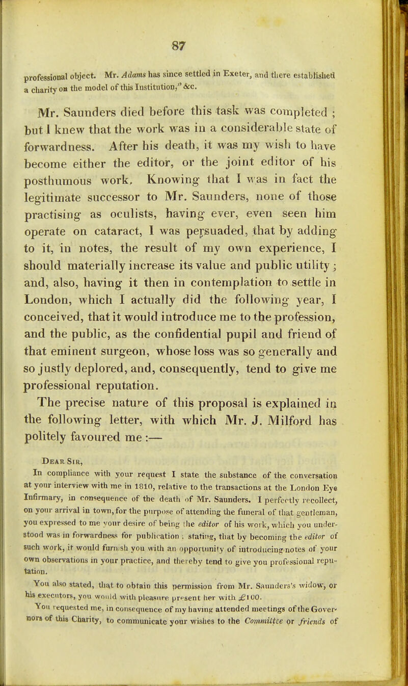 professional object. Mr. Adams has since settled in Exeter, and there established a charity oh the model of this Institution, &c. Mr. Saunders died before this task was completed ; but 1 knew that the work was in a considerable state of forwardness. After his death, it was my wisli to have become either the editor, or the joint editor of his posthumous work. Knowing that I was in fact the legitimate successor to Mr. Saunders, none of those practising as oculists, having ever, even seen him operate on cataract, I was persuaded, that by adding to it, in notes, the result of my own experience, I should materially increase its value and public utility ; and, also, having it then in contemplation to settle in London, which I actually did the following year, I conceived, that it would introduce me to the profession, and the public, as the confidential pupil and friend of that eminent surgeon, whose loss was so generally and so justly deplored, and, consequently, tend to give me professional reputation. The precise nature of this proposal is explained in the following letter, with which Mr. J. Milford has politely favoured me :— Dear Sir, In compliance with your request I state the substance of the conversation at your uiterview with me in 1810, relative to the transactions at the London Eye Infirmary, in consequence of the death of Mr. Saunders. I perfectly recollect, on your arrival in town, for the piirp.)f!e of attending the funeral of that gentleman, you expressed to me vonr desire of being the editor of his work, which you under- stood was in forwardness for publication : statin, that by becoming the editor of such work, it would furnish you with an oj)portimity of iutroducin<^ notes of your own observations in your practice, and thereby tend to give you professional repu- tation. You also stated, that to obtain tiiis permission from Mr. Saunders's widow, or his executors, you would with pleasure prpsent her with ^lOO. You requested me, in consequence of my havmfj attended meetings of the Gover- nors of this Charity, to communicate your wishes to the Committee or friends of