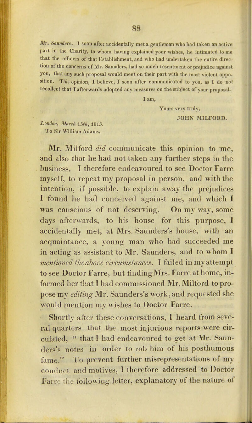 Mr. Saunders. 1 soon after accidentally met a gentleman who had taken an active part m the Charity, to whom having explained your wishes, he intimated to me that the officers of that Estahlishment, and who had undertaken the entire direc- tion of tlie concerns of Mr. Saunders, iiad so much resentment or prejudice against you, that any such proposal would meet on their part with the most violent oppo- sition. This opinion, I believe, I soon after communicated to you, as I do not recollect that I afterwards adopted any measures on the subject of your proposal. I am. Yours very truly, JOHN MILFORD. Lmdon, March 15th, 1815. To Sir William Adams. Mr. Milford did communicate this opinion to me, and also that he had not taken any further steps in the business. I therefore endeavoured to see Doctor Farre myself, to repeat my proposal in person, and with the intention, if possible, to explain away the prejudices I found he had conceived against me, and which I was conscious of not deserving. On my way, some days afterwards, to his house for this purpose, I accidentally met, at Mrs. Saunders's house, with an acquaintance, a young man who had succeeded me in acting as assistant to Mr. Saunders, and to whom I mentioned the above circumstances. I failed in my attempt to see Doctor Farre, but findingMrs. Farre at home, in- formed her that I had commissioned Mr. Milford to pro- pose my editing Mr. Saunders's work, and requested she would mention my wishes to Doctor Farre. Shortly after these conversations, I heard from seve- ral quarters that the most injurious reports were cir- culated,  that! had endeavoured to get at Mr. Saun- ders's notes in order to rob him of his posthumous fame. To prevent further misrepresentations of my conduct and motives, I therefore addressed to Doctor Farre the following letter, explanatory of the nature of