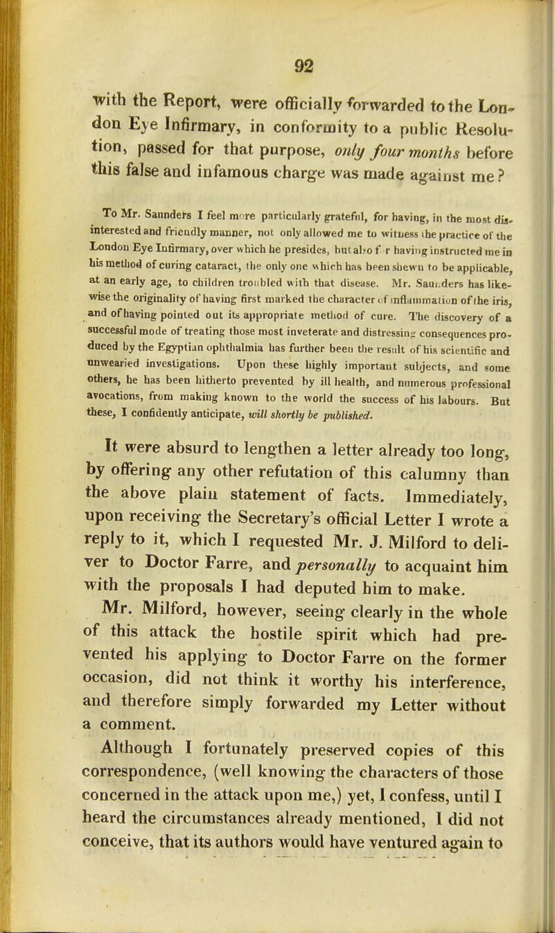 with the Report, were officially fDrwarded to the Lon^ don Eye Infirmary, in conformity to a public Resolu- tion, passed for that purpose, only four months before this false and infamous charge was made against me? To Mr. Saundei-8 I feel mere particularly grateful, for having, in the most dig- interested and frieadly manner, not only allowed me to witness ihe practice of the London Eye Infirmary, over which he presides, butaho f r having instructed me in his method of curing cataract, the only one which has been shewu to be applicable, at an early age, to children troiibled with that disease. Mr. .Saui.ders has like- wise the originality of having first marked the character* f inflammation of ihe iris, and of having pointed out its appropriate metitod of cure. The discovery of a successful mode of treating those most inveterate and distressin-r consequences pro- duced by the Egyptian ophtiialmia has further been the result of his scientific and unwearied investigations. Upon these highly important subjects, and some others, be has been hitherto prevented by ill Iiealth, and numerous professional avocations, from making known to the world the success of his labours. But these, I confidently anticipate, vtM shortly be published. It were absurd to lengthen a letter already too long, by offering any other refutation of this calumny than the above plain statement of facts. Immediately, upon receiving the Secretary's official Letter I wrote a reply to it, which I requested Mr. J. Milford to deli- ver to Doctor Farre, and personally to acquaint him with the proposals I had deputed him to make. Mr. Milford, however, seeing clearly in the whole of this attack the hostile spirit which had pre- vented his applying to Doctor Farre on the former occasion, did not think it worthy his interference, and therefore simply forwarded my Letter without a comment. Although I fortunately preserved copies of this correspondence, (well knowing the characters of those concerned in the attack upon me,) yet, 1 confess, until I heard the circumstances already mentioned, 1 did not conceive, that its authors would have ventured again to