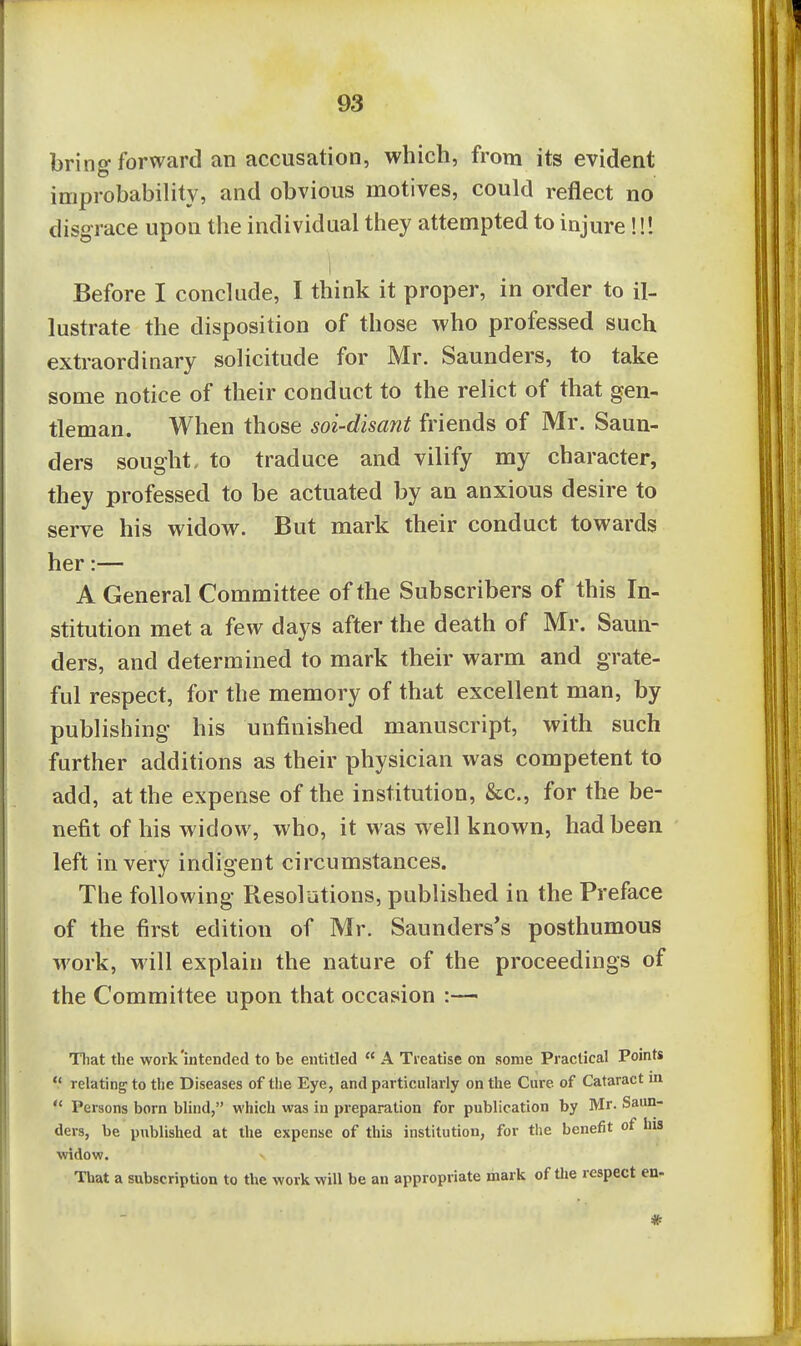 bring forward an accusation, which, from its evident improbablHty, and obvious motives, could reflect no disgrace upon the individual they attempted to injure!!! i Before I conclude, I think it proper, in order to il- lustrate the disposition of those who professed such extraordinary solicitude for Mr. Saunders, to take some notice of their conduct to the relict of that gen- tleman. When those soi-disant friends of Mr. Saun- ders sought- to traduce and vilify my character, they professed to be actuated by an anxious desire to serve his widow. But mark their conduct towards her:— A General Committee of the Subscribers of this In- stitution met a few days after the death of Mr. Saun- ders, and determined to mark their warm and grate- ful respect, for the memory of that excellent man, by publishing his unfinished manuscript, with such further additions as their physician was competent to add, at the expense of the institution, &c., for the be- nefit of his widow, who, it was well known, had been left in very indigent circumstances. The following Resolutions, published in the Preface of the first edition of Mr. Saunders's posthumous work, will explain the nature of the proceedings of the Committee upon that occasion :— That the work'intended to be entitled  A Treatise on some Practical Points  relating to the Diseases of the Eye, and particularly on the Cure of Cataract m  Persons born blind, which was iu preparation for publication by Mr. Saun- ders, be published at the expense of this institution, for the benefit of his widow. That a subscription to the work will be an appropriate mark of tlie respect en-
