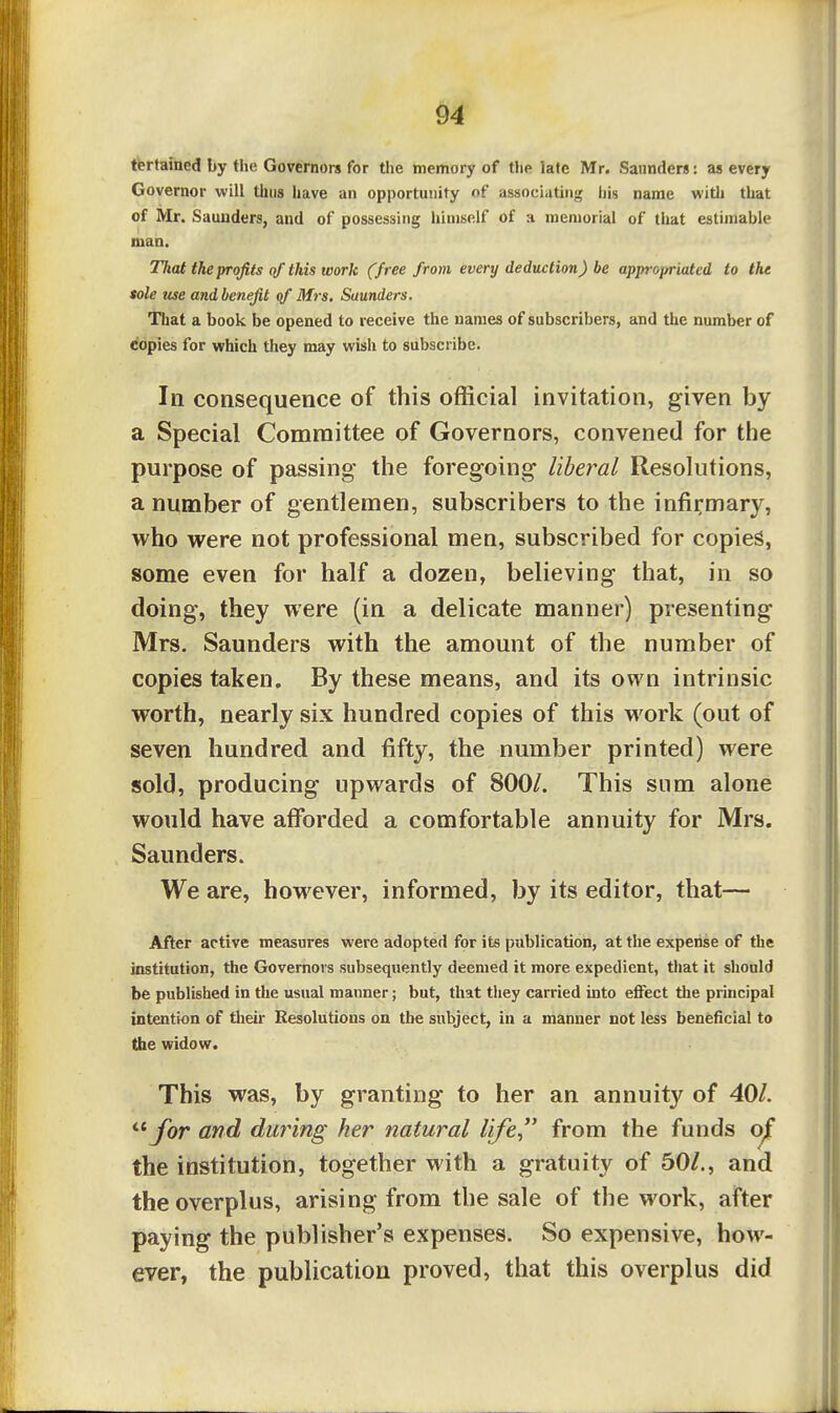 tertained by the Governors for the memory of the late Mr. Saunders: as every Governor will thus have an opportunity of associating his name with that of Mr. Saunders, and of possessing himself of a memorial of tlmt estimable man. Tliat the profits of this work (free from every deduction) be appropriated to the sole use and benefit qf Mrs. Saunders. That a book be opened to receive the names of subscribers, and the number of copies for vrhich they may wish to subscribe. In consequence of this official invitation, given by a Special Committee of Governors, convened for the purpose of passing the foregoing liberal Resolutions, a number of gentlemen, subscribers to the infirmary, who were not professional men, subscribed for copies, some even for half a dozen, believing that, in so doing, they were (in a delicate manner) presenting Mrs. Saunders with the amount of the number of copies taken. By these means, and its own intrinsic worth, nearly six hundred copies of this work (out of seven hundred and fifty, the number printed) were sold, producing upwards of 800/. This sum alone would have afforded a comfortable annuity for Mrs. Saunders. We are, however, informed, by its editor, that— After active measures were adopted for its publication, at the expense of the institution, the Governors subsequently deemed it more expedient, that it should be published in the usual manner; but, that they carried into effect the principal intention of their Resolutions on the subject, in a manner not less beneficial to the widow. This was, by granting to her an annuity of 401. for and dimng her natural life from the funds oj[ the institution, together with a gratuity of 50/,, and the overplus, arising from the sale of the work, after paying the publisher's expenses. So expensive, how- ever, the publication proved, that this overplus did