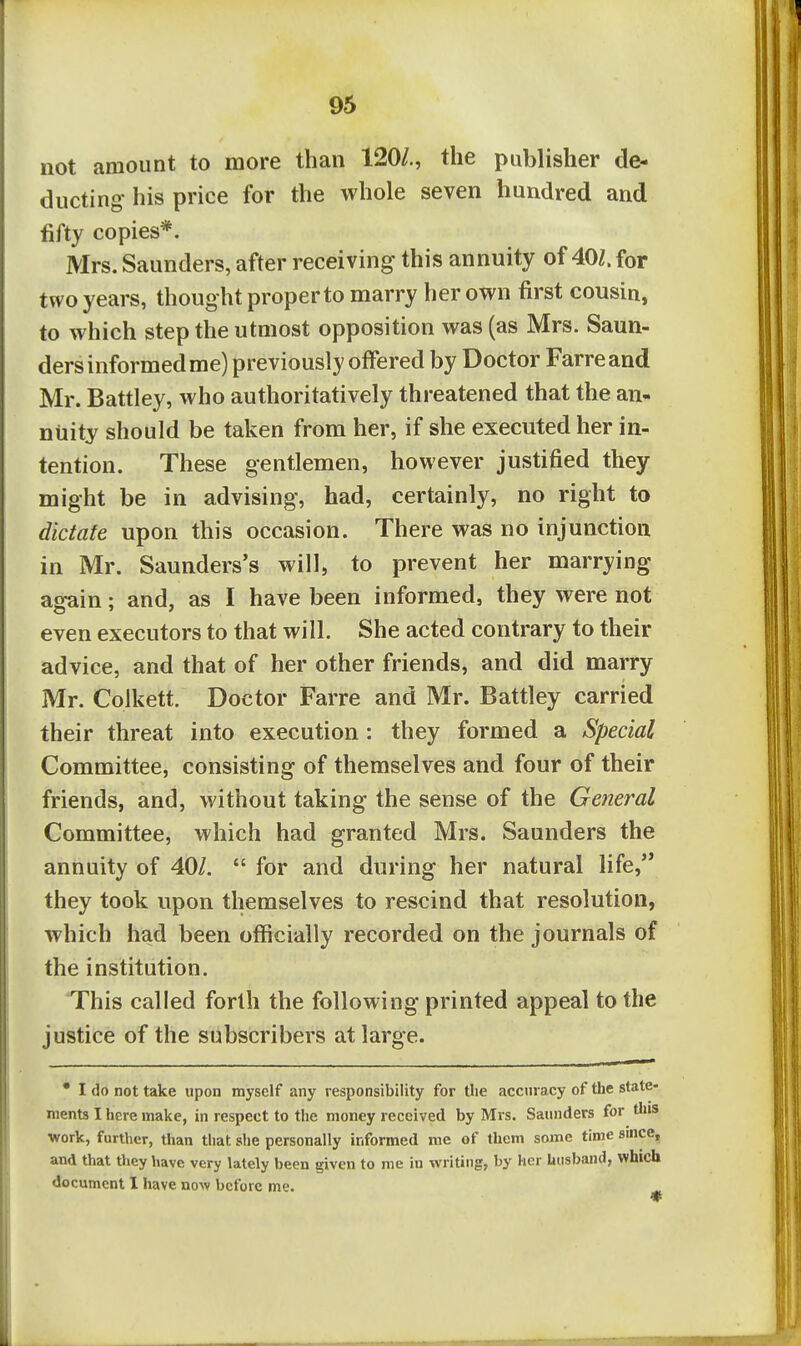 not amount to more than 120/,, the publisher de- ducting his price for the whole seven hundred and fifty copies*. Mrs. Saunders, after receiving this annuity of 40Z. for two years, thought proper to marry her own first cousin, to which step the utmost opposition was (as Mrs. Saun- ders informed me) previously offered by Doctor Farreand Mr. Battley, who authoritatively threatened that the an- nuity should be taken from her, if she executed her in- tention. These gentlemen, however justified they might be in advising, had, certainly, no right to dictate upon this occasion. There was no injunction in Mr. Saunders's will, to prevent her marrying again; and, as I have been informed, they were not even executors to that will. She acted contrary to their advice, and that of her other friends, and did marry Mr. Coikett. Doctor Farre and Mr. Battley carried their threat into execution: they formed a Special Committee, consisting of themselves and four of their friends, and, without taking the sense of the General Committee, which had granted Mrs. Saunders the annuity of 40/.  for and diu'ing her natural life, they took upon themselves to rescind that resolution, which had been officially recorded on the journals of the institution. This called forth the following printed appeal to the justice of the subscribers at large. • I do not take upon myself any responsibility for the accuracy of the state- ments I here make, in respect to the money received by Mrs. Saunders for this work, further, than tiiat she personally informed me of them some time since, and that they have very lately been given to me in writing, by her husband, which document 1 have now before me. ^