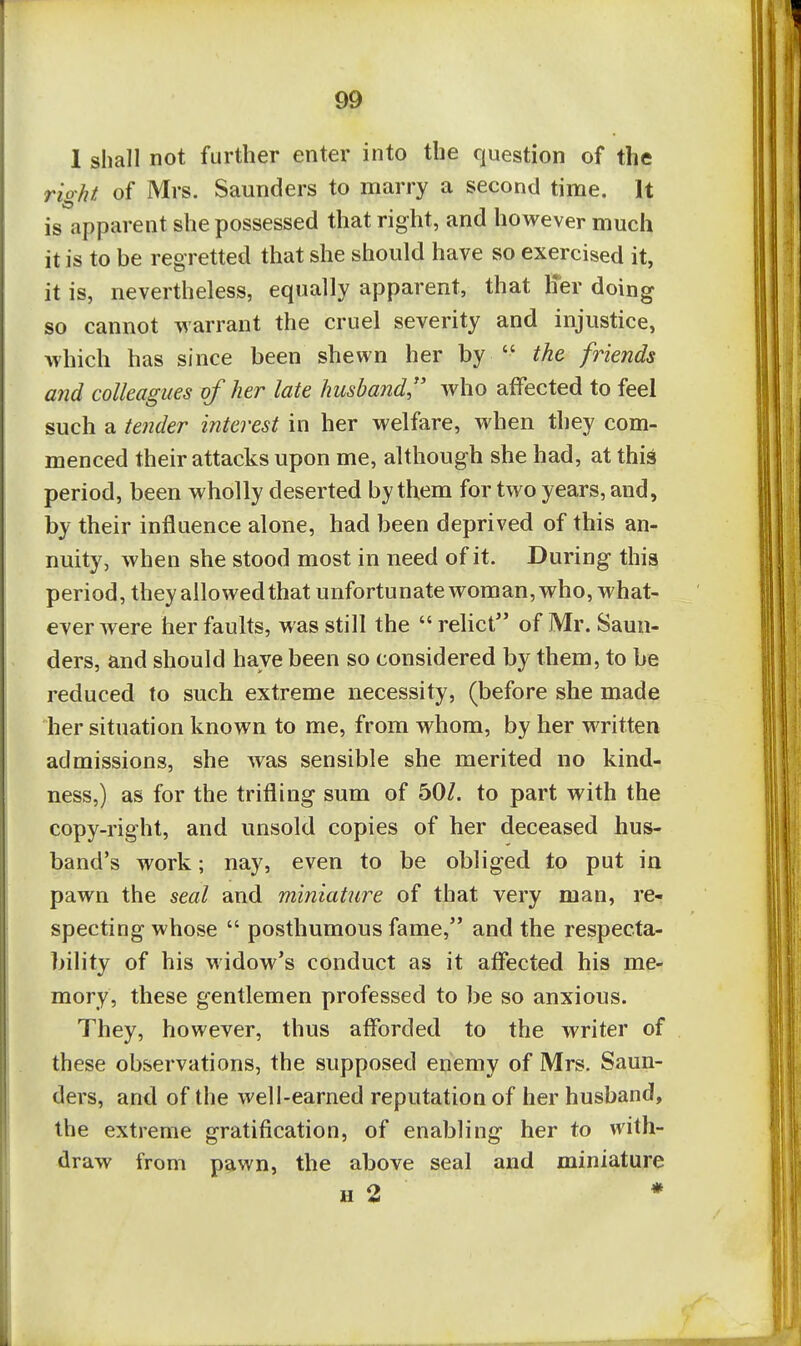 9& 1 shall not further enter into the question of the right of Mrs. Saunders to marry a second time. It is apparent she possessed that right, and however much it is to be regretted that she should have so exercised it, it is, nevertheless, equally apparent, that h*er doing so cannot warrant the cruel severity and injustice, Avhich has since been shewn her by  the friends and colleagues of her late husband, who affected to feel such a tender interest in her welfare, when they com- menced their attacks upon me, although she had, at thi^ period, been wholly deserted by them for two years, and, by their influence alone, had been deprived of this an- nuity, when she stood most in need of it. During this period, they allowed that unfortunate woman, who, what- ever were her faults, was still the  relict of Mr. Saun- ders, and should have been so considered by them, to be reduced to such extreme necessity, (before she made her situation known to me, from whom, by her written admissions, she was sensible she merited no kind- ness,) as for the trifling sum of 50/. to part with the copy-right, and unsold copies of her deceased hus- band's work; nay, even to be obliged to put in pawn the seal and miniature of that very man, re- specting whose  posthumous fame, and the respecta- bility of his widow's conduct as it aflected his me- mory, these gentlemen professed to be so anxious. They, however, thus afforded to the writer of these observations, the supposed enemy of Mrs. Saun- ders, and of the well-earned reputation of her husband, the extreme gratification, of enabling her to with- draw from pawn, the above seal and miniature H 2 ♦