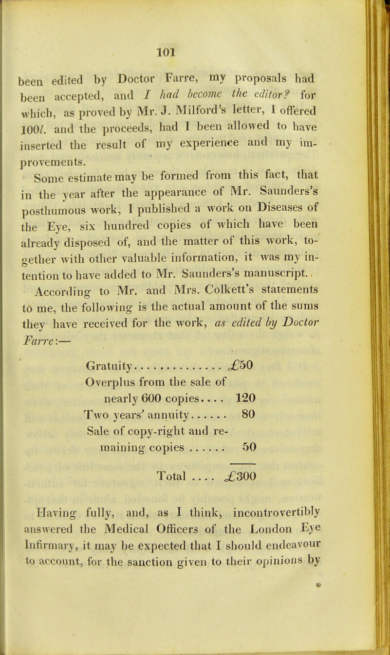 been edited by Doctor Farre, my proposals had been accepted, and I had become the editor? for which, as proved by Mr. J. Milford's letter, 1 offered 100/. and the proceeds, had I been allowed to have inserted the result of my experience and my im- provements. Some estimate may be formed from this fact, that in the year after the appearance of Mr. Saunders's posthumous work, I published a work on Diseases of the Eye, six hundred copies of which have been already disposed of, and the matter of this work, to- gether with other valuable information, it was my in- tention to have added to Mr. Saunders's manuscript.. Acconling to Mr. and Mrs. Colkett's statements to me, the following is the actual amount of the sums they have received for the work, as edited by Doctor Farre:— Gratuity £bO Overplus from the sale of nearly 600 copies.... 120 Two years' annuity 80 Sale of copy-right and re- maining copies 50 Total .... ^300 Having fully, and, as I think, incontrovertibly ansAvered the Medical Officers of the London Eye Infirmary, it may be expected that I should endeavour to account, for the sanction given to their opinions by