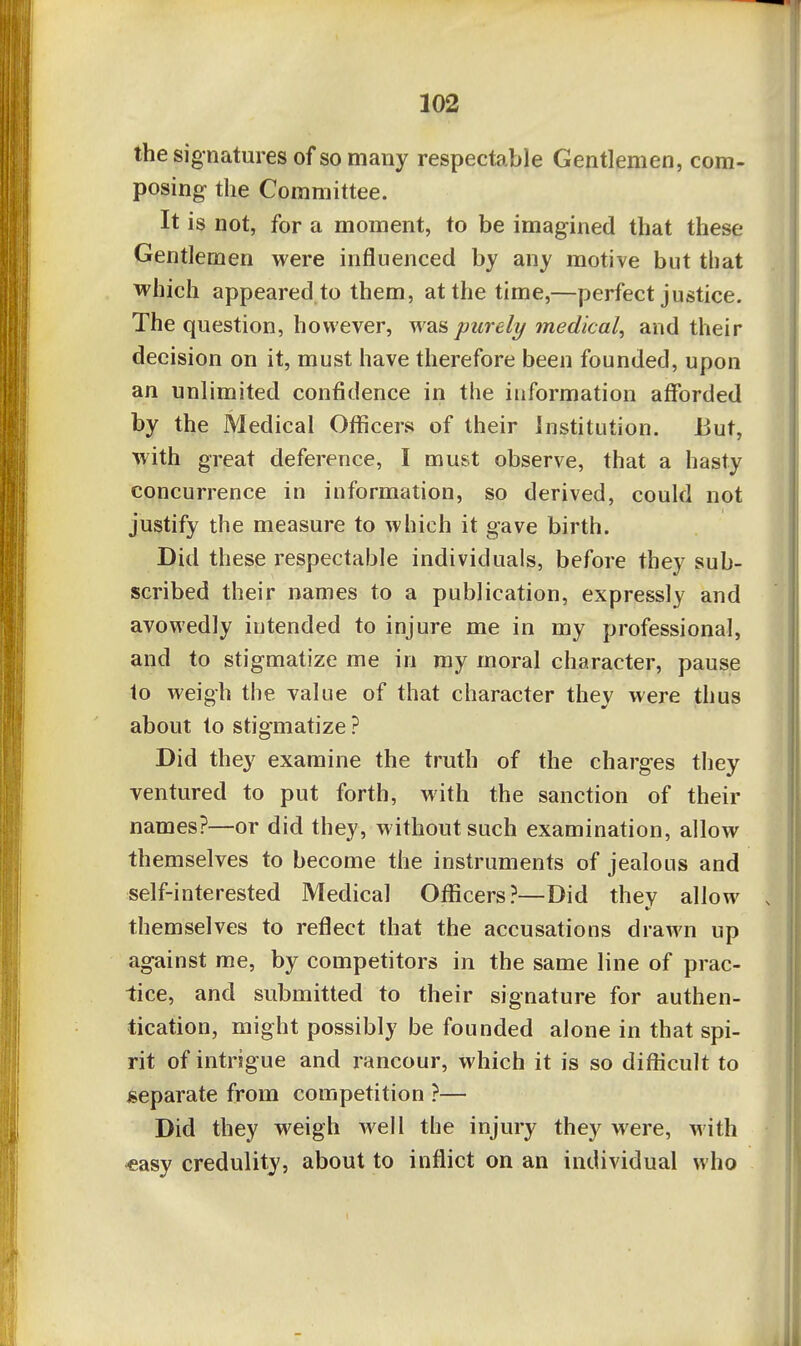 the signatures of so many respectable Gentlemen, com- posing the Committee. It is not, for a moment, to be imagined that these Gentlemen were influenced by any motive but that which appeared to them, at the time,—perfect justice. The question, however, was purely medical, and their decision on it, must have therefore been founded, upon an unlimited confidence in the information afforded by the Medical Officers of their Institution. But, with great deference, I must observe, that a hasty concurrence in information, so derived, could not justify the measure to which it gave birth. Did these respectable individuals, before they sub- scribed their names to a publication, expressly and avowedly intended to injure me in my professional, and to stigmatize me in ray moral character, pause to weigh the value of that character they were thus about to stigmatize ? Did they examine the truth of the charges they ventured to put forth, with the sanction of their names?—or did they, without such examination, allow themselves to become the instruments of jealous and self-interested Medical Officers?—Did they allow . themselves to reflect that the accusations drawn up against me, by competitors in the same line of prac- tice, and submitted to their signature for authen- tication, might possibly be founded alone in that spi- rit of intrigue and rancour, which it is so difficult to separate from competition ?— Did they weigh well the injury they were, with «asy credulity, about to inflict on an individual who