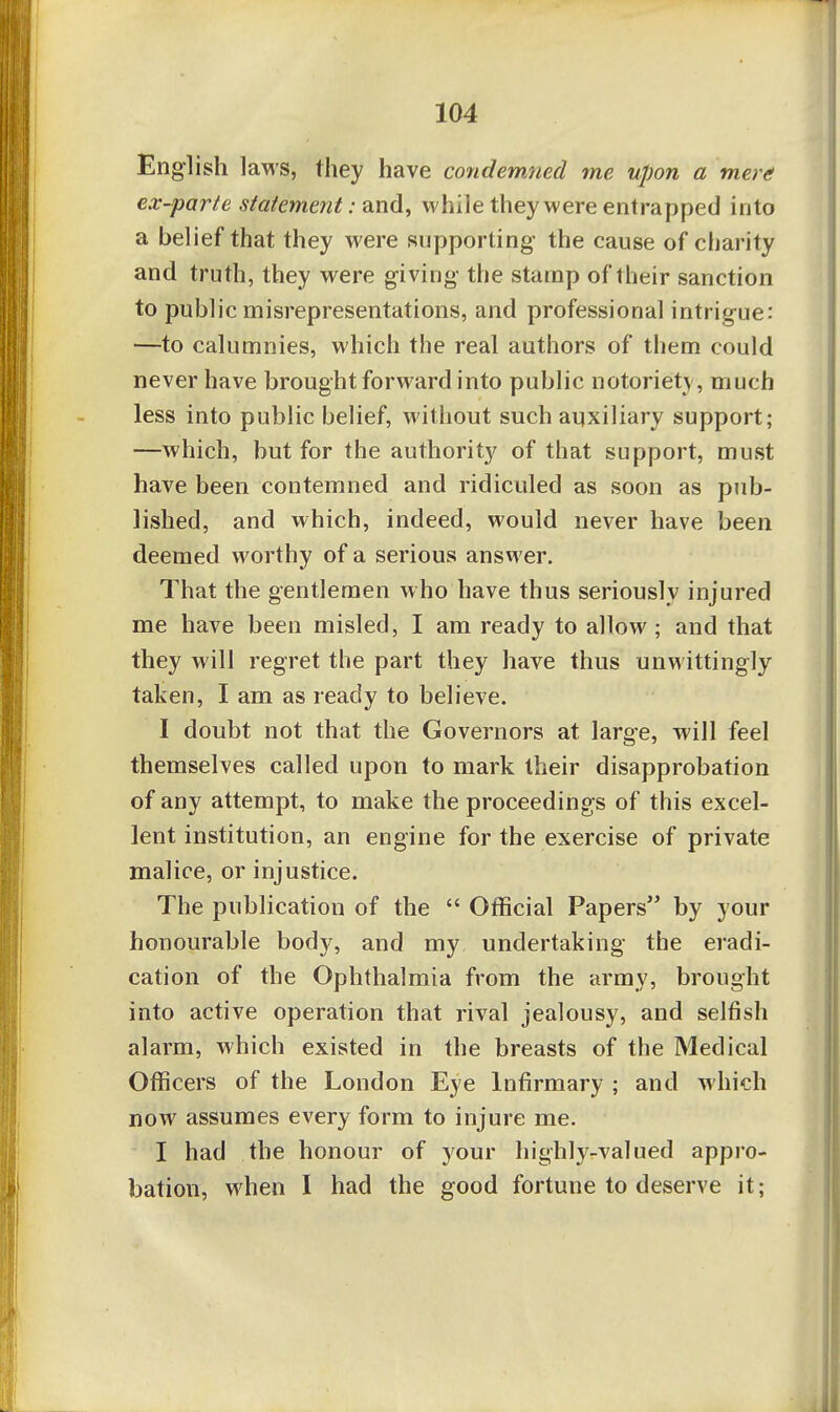 English laws, they have condemned me upon a merf! ex-parte statement: and, while they were entrapped into a belief that they were supporting the cause of charity and truth, they were giving the stamp of their sanction to public misrepresentations, and professional intrigue: —to calumnies, which the real authors of them could never have brought forward into public notoriety, much less into public belief, without such auxiliary support; —which, but for the authority of that support, must have been contemned and ridiculed as soon as pub- lished, and which, indeed, would never have been deemed worthy of a serious answer. That the gentlemen who have thus seriously injured me have been misled, I am ready to allow; and that they will regret the part they have thus unwittingly taken, I am as ready to believe. I doubt not that the Governors at large, will feel themselves called upon to mark their disapprobation of any attempt, to make the proceedings of this excel- lent institution, an engine for the exercise of private malice, or injustice. The publication of the  Official Papers by your honourable body, and my undertaking the ei'adi- cation of the Ophthalmia from the army, brought into active operation that rival jealousy, and selfish alarm, which existed in the breasts of the Medical Officers of the London Eye Infirmary ; and which now assumes every form to injure me, I had the honour of your highly-valued appro- bation, when I had the good fortune to deserve it;