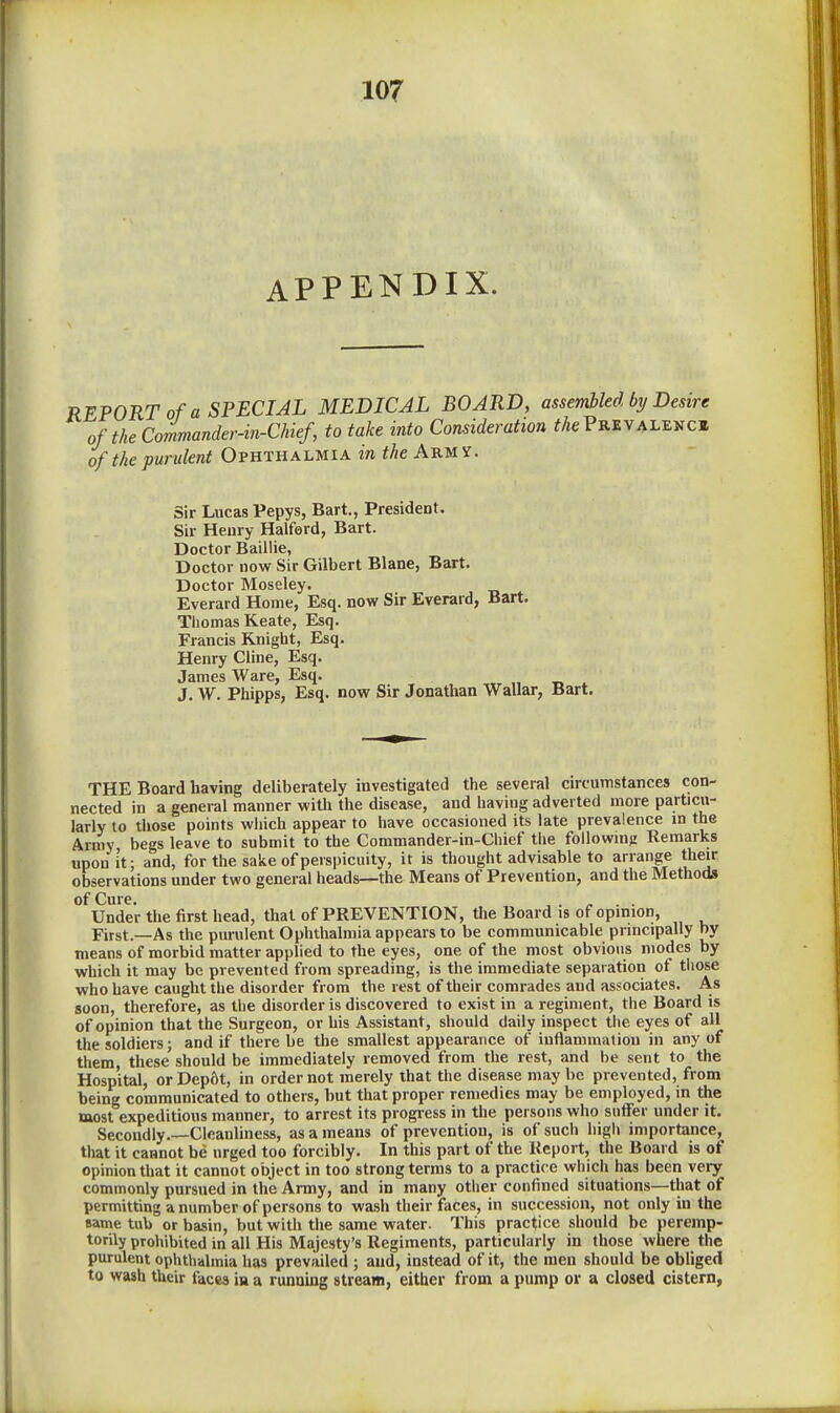 APPENDIX. REPORT of a SPECIAL MEDICAL BOARD, assembled by Desire of the Co7miander-m-Chief, to take into Consideration the Prevalent of the purulent Ophthalmia in theA^U)i. Sir Lucas Pepys, Bart., President. Sir Henry Halford, Bart. Doctor Baillie, Doctor now Sir Gilbert Blane, Bart. Doctor Moseley. Everard Home, Esq. now Sir Everard, Bart. Tliomas Keate, Esq. Francis Knight, Esq. Henry Cline, Esq. James Ware, Esq. J. W. Phipps, Esq. now Sir Jonathan Wallar, Bart. THE Board having deliberately investigated the several circumstances con- nected in a general manner with the disease, and having adverted more particu- larly to tiiose points which appear to have occasioned its late prevalence in the Army begs leave to submit to the Commander-in-Chief the followmjr Remarks upon it; and, for the sake of perspicuity, it is thought advisable to arrange their observations under two general heads—the Means of Prevention, and the Methods of Cure. , . ^ . . Under the first head, that of PREVENTION, the Board is of opinion, First.—As the purulent Ophthalmia appears to be communicable principally by means of morbid matter applied to the eyes, one of the most obvious modes by which it may be prevented from spreading, is the immediate separation of tliose who have caught the disorder from the rest of their comrades and associates. As soon, therefore, as the disorder is discovered to exist in a regiment, the Board is of opinion that the Surgeon, or his Assistant, should daily inspect the eyes of all the soldiers; and if there be the smallest appearance of iuflammatiou in any of them, these should be immediately removed from the rest, and be sent to the Hospital, or Depftt, in order not merely that tlie disease may be prevented, from being communicated to others, but that proper remedies may be employed, in the most expeditious manner, to arrest its progress in the persons who suffer under it. Secondly.—Cleanliness, as a means of prevention, is of such high importance, that it cannot be urged too forcibly. In this part of the Report, the Board is of opinion that it cannot object in too strong terms to a practice which has been very commonly pursued in the Army, and in many otiier confined situations—that of permitting a number of persons to wash their faces, in succession, not only in the same tub or basin, but with the same water. This practice should be peremp- torily prohibited in all His Majesty's Regiments, particularly in those where the purulent ophthalmia has prevailed ; and, instead of it, the men should be obliged to wash their faces in a running stream, either from a pump or a closed cistern,