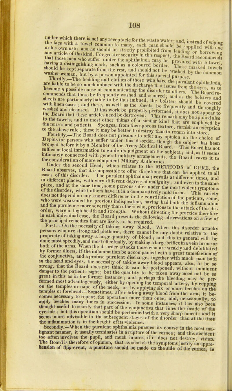 ih^fl ^'9') t^^f^ « not any receptacle for the waste water; and instead nf winin- the face with a towel common to many, each man should ^,2^5 wi^^n * or his own use ; and he should be strictly prohibited from le.L j'lr Ijr t any article of this kind. Forcreater security in this resnect thl r ^ ? borrowing that those men who suffer .mder the ophtL»i' having a distinguishing mark, such as a coloured border. In^ /n ' ' »hould be kept separate from the rest, and should not be washed hv .1»In ' washer-woman, but by a person appointed for this speciaUurnose ^ Thirdly.—The bedding and clothes of those who have tlie our,hint nnhf. i • are liable to be so much imbued with the discharge that LuesZm tt /v « ^'f' become a possible cause of communicating the disorder to o he? The R ^;. f commends that these be frequently washed and scoured; aSd as the bowf sheets are particularly liable to be thus imbued, the bolsters should hi T with linen cases; and these, as well as the sheets, be ffeoTentlv and fhn ^^m^* washed and cleansed. If this work be properly performed it iL^ n^. ^'''^ the Board that these articles need be destroyed^ S^Sri -^'a^branE''.*'' to the towels and to most other things of'a similar kS^a^^'e S yed bJ the nurses and patients. Sponges, from their porous texture f,,rn\sh Z^2^t-^ to the aboverule; these it may be better todestroy than to retui™h to sto^^^^^^ r,lTf^-^''' t'' P'-^^r^ *° opinion on tt choi'ce of I>ep6ts for persons who suffer under Uiis disorder, though the subieot S Wn sufficient local information to guide its judgment on the subject; and, J it seems ribmately connected with general military arrangements, the Board leavesItTo the consideration of more competent Military Authorities. Under the second Head, which relates to the METHODS of CURF th#. SrAf r''^'^ '«J.'?:'P°««*'^I^ t« «ffer directions that can be applied to aU cases of this disorder. The purulent ophthalmia prevails at different times and Z^c!7ndST\^'V''' degrees of m'alignity; and even inThJsame place and at the same time, some persons suffer under the most violent symptoms of the disorder, whilst others have it in a comparatively mild form. This vSrie^ does not depend on any known difference in the constitution of the patients som? 7^°fur previous indisposition, having had both the inflammatTon and the puru ence more severely than others who, previous to the attack of tWs diV order were in high health and strength. Without directing the practice therefore in each individual case, the Board presents the followmg observations on a few of the principal remedies that are hkely to be required. First.--On the necessity of taking away blood. When this disorder attacks persoa>» who are strong and plethoric, there cannot be any doubt relative to the propriety of taking away a large quantity of blood ; and this in general will be done most speedily and niost effectually, by making a large orificeina vein in one or both of the arms. When the disorder attacks those who are weakly and debilitated by former illness, if the inflammation be accompanied with a great tumefaction of the conjunctiva, and a profuse purulent discharge, together with much pain both in the head and eyes, the necessity of taking away blood appears, also, to be so strong, that the Board does not think it can be postponed, without imminent danger to the patient's sight; but the quantity to betaken away need not be so pat in this as m the former instance; and perhaps the bleeding may be per- formed most advantageously, either by opening the temporal artery, by cupping on the temples or nape of the neck, or by applying six or more leeches on thi temples or forehead.-Sometimes, after taking away blood from the arm, it be- comes necessary to repeat , the operation more than once, and, occasionally, to apply leeches many times in succession. In some instances, it has also been thought useful to scanfy that part of the conjunctiva that lines the inside of the eye-hds; but this operation should be performed with a very sharp lancet; and it seems more advisable in the subsequent stages of the disorder than at the time the inflammation is in the height of its violence. Secondly.—When the purulent ophthalmia pursues its conrse in the most ma- lignant manner, it usually terminates in a rupture of the cornea; and tliis accident too often involves the pupil, and much injures, if it does not destroy, vision. The Board is therefore of opniion, that as soon as the symptoms justify an appre- heusion of this event, a puncture should be made on the side of the corneaf im