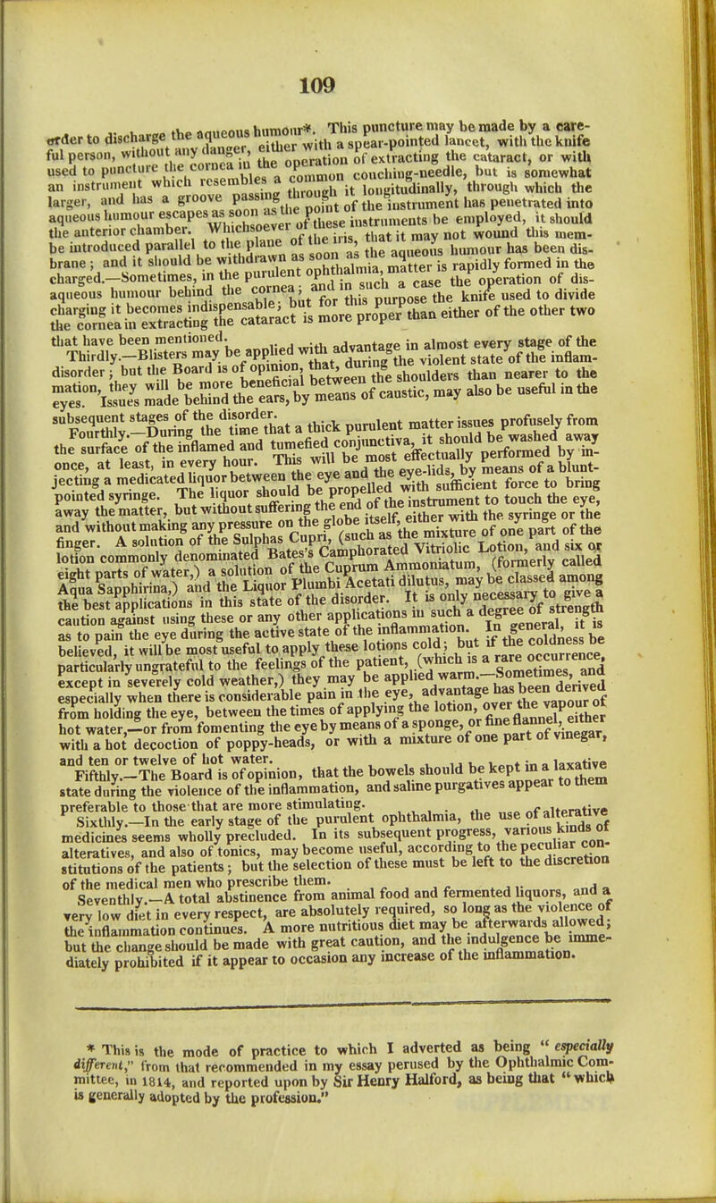 «i«„Ami<» hiimonr*. This puncture may be made by a care- order to discharge the aqueous hu™onr i„ted lancet, with the knife ful person, aiiy cUn^^^^^ Se opera o„ of extracting the cu'taract, or with used to P''»'--^'%^''V?n pmWes a c^^^^^^ couchi.ig-needle, but is somewhat an instrument >^»«°^^^f„^ it longitudinally, through which tlie larger, and has a g^;*; Pf„f 8., aqueous humour escapes as soon a3 the po n^^^^^^^ employed, it should the anterior chamber Whichsoevei ot he e instru F^^^ ^^^.^ be introduced parallel to the plane of the i. is JJ^t u may ^^^^ brane ; and it should be withdrawn is rapidly formed in the charged.-Sometimes, in the purulent «Phf ^^^^'^^^^^ ie operation of dis- aqueous humour behind the <;°'l°^^^j,,^J,V?hi8 pi^^ «ed to divide t^S^^^Z:^^:^^^ SSrltroV tban either of the other two *''¥S^^Srr^beappliedwi^a^^ disorder, but the Board is of opinion Jf/'^^Jf^X nearer to the subsequent stages of the disorder. „„_,,ient matter issues profusely from lotion commonly denominated Bates s ^™P°*^'*J'^\v;„„;of,,rr. rfnm^prlv called as to pa^ the eye during the active state of the inflammation ^^ ^^''^^^^J^^^llil believed, it will be most useful to apply these lo ions cold ; but if the coldness be particularly ungrateftd to the feelings of the P,^t'^°t, (which is a rare oc^^^^^^^ except in severely cold weather,) they may be ^PP^ed warm -S^^^^^^ especially when there is considerable pain m the 5y^', ^•''^^^Se from holding the eye, between the times of applying the ^.^^^^J^f ^^^^^^^^ hot water,-or from fomenting the eye by means » sP«°g«V «?rTof viS^^^^^^^ with a hot decoction of poppy-heads, or with a mixture of one part of vinegar, and ten or twelve of hot water. , i. ij u„ in a Invative Fifthly.-The Board is of opinion, that the bowels should * state during the violence of the inflammation, and salme purgatives appear to tnem preferable to those that are more stimulating. , , , . ^, „f ^uprative Sixthly.-In the early stage of the purulent ophthalmia, the ^e of alterative medicmes seems wholly precluded. In its subsequent progress, janous kinds oi alteratives, and also of tonics, may become useful, according to the pecuhar c^^^^^ stitutions of the patients; but the selection of these must be left to the discretion of the medical men who prescribe them. , „ ^ , - * j i- „„h a Seventhly -A total abstinence from animal food and fermented liquors, and a Yerv low diet in every respect, are absolutely required, so long as the vio ence of Ihe inflrmmaUon continues. A more nutritious diet may be afterwards allowed; butre crnge should be made with great caution, and 'dulgen^^^^^^^ diately prohibited if it appear to occasion any increase of the mflammation. ♦ This 18 the mode of practice to which I adverted as being especially different, from that recommended in my essay perused by the Ophthalmic Com- mittee, in 1814, and reported upon by Sir Henry Halford, as being that whicl» is generally adopted by the profession.