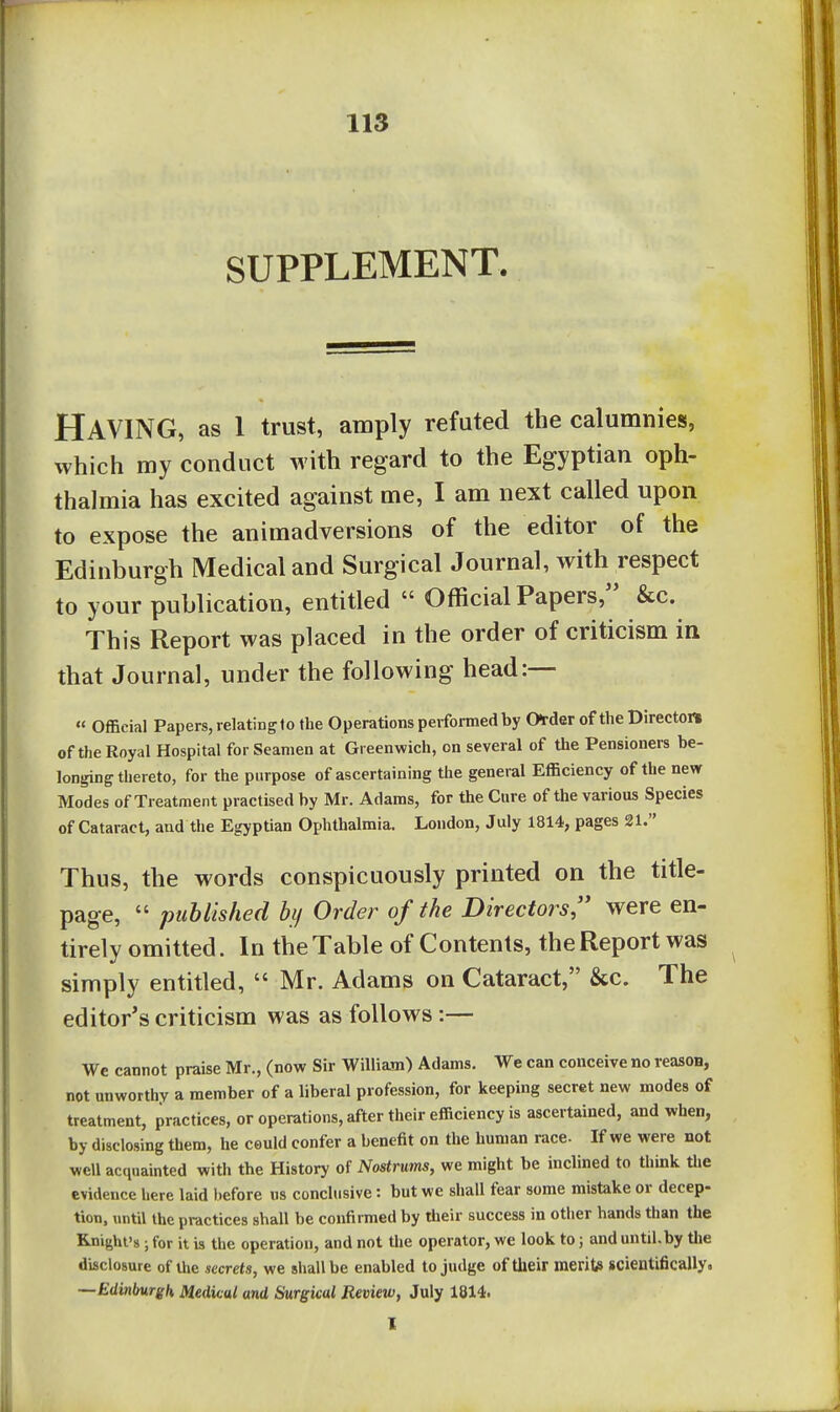 SUPPLEMENT. Having, as l trust, amply refuted the calumnies, which my conduct with regard to the Egyptian oph- thalmia has excited against me, I am next called upon to expose the animadversions of the editor of the Edinburgh Medical and Surgical Journal, with respect to your publication, entitled  Official Papers, &c. This Report was placed in the order of criticism in that Journal, under the following head:— « Official Papers, relatingto the Operations performed by Order of the Director* of the Royal Hospital for Seamen at Greenwich, on several of the Pensioners be- longing thereto, for the purpose of ascertaining the general Efficiency of the new Modes of Treatment practised by Mr. Adams, for the Cure of the various Species of Cataract, and the Egyptian Ophthalmia. London, July 1814, pages 21. Thus, the words conspicuously printed on the title- page,  published hy Order of the Directors were en- tirely omitted. In the Table of Contents, the Report was simply entitled,  Mr. Adams on Cataract, &c. The editor's criticism was as follows:— We cannot praise Mr., (nove Sir William) Adams. We can conceive no reasoa, not unworthy a member of a liberal profession, for keeping secret new modes of treatment, practices, or operations, after their efficiency is ascertained, and when, by disclosing them, he could confer a benefit on the human race. If we were not well acquainted with the History of Nostrums, we might be inclined to think the evidence here laid before us conclusive: but we shall fear some mistake or decep- tion, until the practices shall be confirmed by their success in other hands than the Knight's ; for it is the operation, and not the operator, we look to; and until.by tlie disclosure of the secrets, we shall be enabled to judge of their merito scientifically. —Edinburgh Medical and Surgical Review, July 1814. I