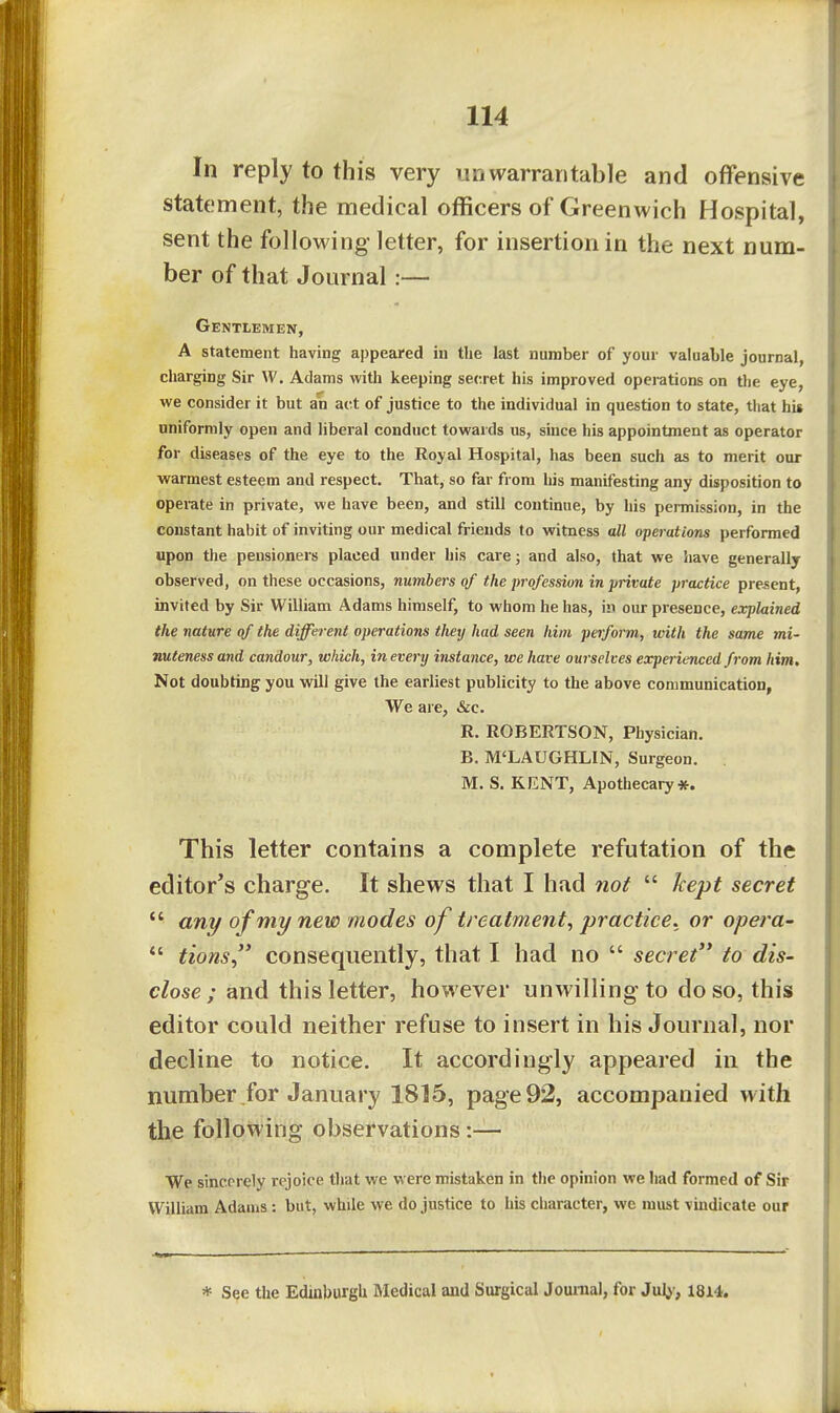 In reply to this very unwarrantable and offensive statement, the medical officers of Greenwich Hospital, sent the following letter, for insertion in the next num- ber of that Journal :— Gentlemen, A statement having appeared in the last number of your valuable journal, charging Sir W. Adams with keeping secret his improved operations on the eye, we consider it but an act of justice to the individual in question to state, that hit uniformly open and liberal conduct towards us, since his appointment as operator for diseases of the eye to the Royal Hospital, has been such as to merit our warmest esteem and respect. That, so far from his manifesting any disposition to operate in private, we have been, and still continue, by his permission, in the constant habit of inviting our medical friends to witness all operations performed upon the pensioners placed under his care; and also, that we have generally observed, on these occasions, numbers of the profession in private practice present, invited by Sir William Adams himself, to whom he has, in our presence, explained the nature of the different operations they had seen him perform, with the same mi- nuteness and candour, which, in every instance, we have ourselves experienced from him. Not doubting you will give the earliest publicity to the above communication, We are, &c. R. ROBERTSON, Physician. B. M'LAUGHLIN, Surgeon. . M. S. KENT, Apothecary*. This letter contains a complete refutation of the editor's charge. It shews that I had 7ioi  kept secret  ant/ of mi/new modes of treatment, practice, or opera- *' tions, consequently, that I had no  secret to dis- close ; and this letter, however unwilling to do so, this editor could neither refuse to insert in his Journal, nor decline to notice. It accordingly appeared in the number for January 1815, page 92, accompanied with the following observations:— We sincorely rejoice that we were mistaken in the opinion we had formed of Sir William Adams : but, while we do justice to his character, we must vindicate our * See the Edinburgh Medical and Surgical Journal, for Jul;-, 1814.